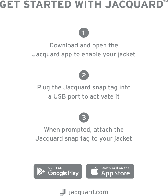 GET STARTED WITH JACQUARD™Download and open the  Jacquard app to enable your jacketPlug the Jacquard snap tag into  a USB port to activate itWhen prompted,  attach the  Jacquard snap tag to your jacket