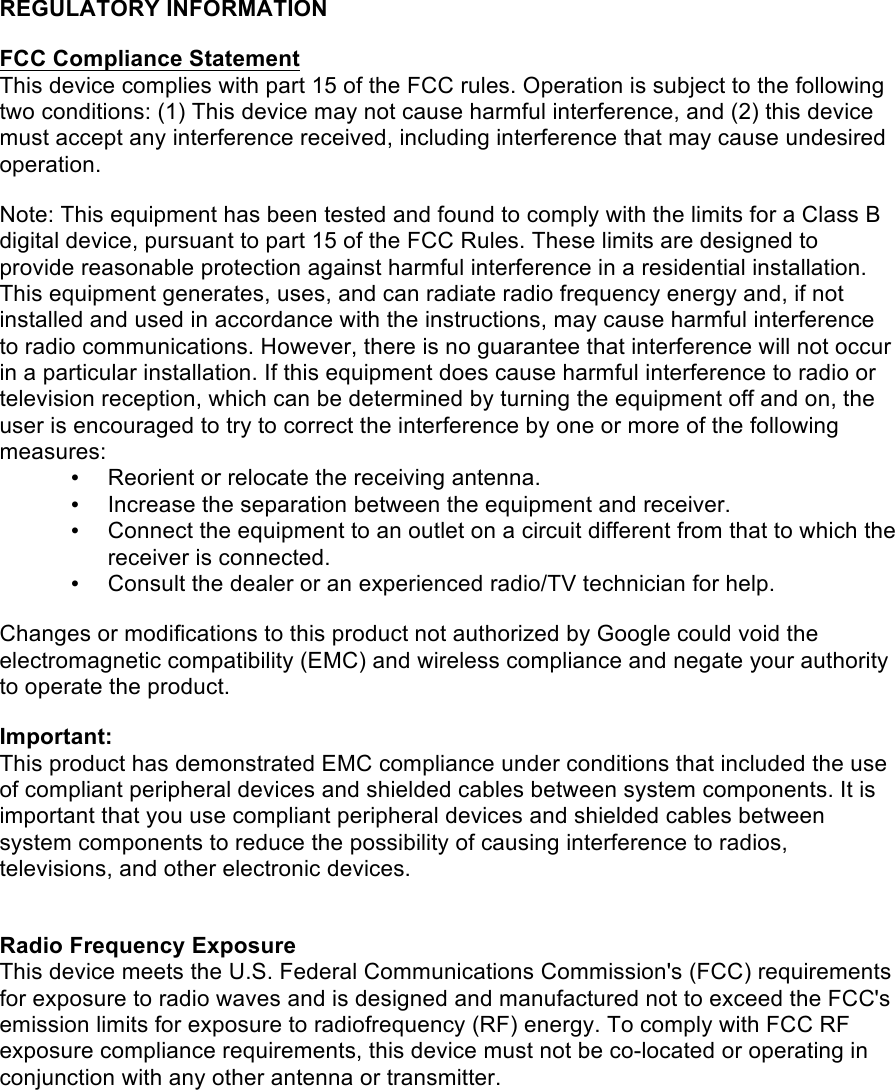 REGULATORY INFORMATION   FCC Compliance Statement  This device complies with part 15 of the FCC rules. Operation is subject to the following two conditions: (1) This device may not cause harmful interference, and (2) this device must accept any interference received, including interference that may cause undesired operation.   Note: This equipment has been tested and found to comply with the limits for a Class B digital device, pursuant to part 15 of the FCC Rules. These limits are designed to provide reasonable protection against harmful interference in a residential installation. This equipment generates, uses, and can radiate radio frequency energy and, if not installed and used in accordance with the instructions, may cause harmful interference to radio communications. However, there is no guarantee that interference will not occur in a particular installation. If this equipment does cause harmful interference to radio or television reception, which can be determined by turning the equipment off and on, the user is encouraged to try to correct the interference by one or more of the following measures: • Reorient or relocate the receiving antenna. • Increase the separation between the equipment and receiver. • Connect the equipment to an outlet on a circuit different from that to which the receiver is connected. • Consult the dealer or an experienced radio/TV technician for help.   Changes or modifications to this product not authorized by Google could void the electromagnetic compatibility (EMC) and wireless compliance and negate your authority to operate the product.    Important: This product has demonstrated EMC compliance under conditions that included the use of compliant peripheral devices and shielded cables between system components. It is important that you use compliant peripheral devices and shielded cables between system components to reduce the possibility of causing interference to radios, televisions, and other electronic devices.   Radio Frequency Exposure  This device meets the U.S. Federal Communications Commission&apos;s (FCC) requirements for exposure to radio waves and is designed and manufactured not to exceed the FCC&apos;s emission limits for exposure to radiofrequency (RF) energy. To comply with FCC RF exposure compliance requirements, this device must not be co-located or operating in conjunction with any other antenna or transmitter. !