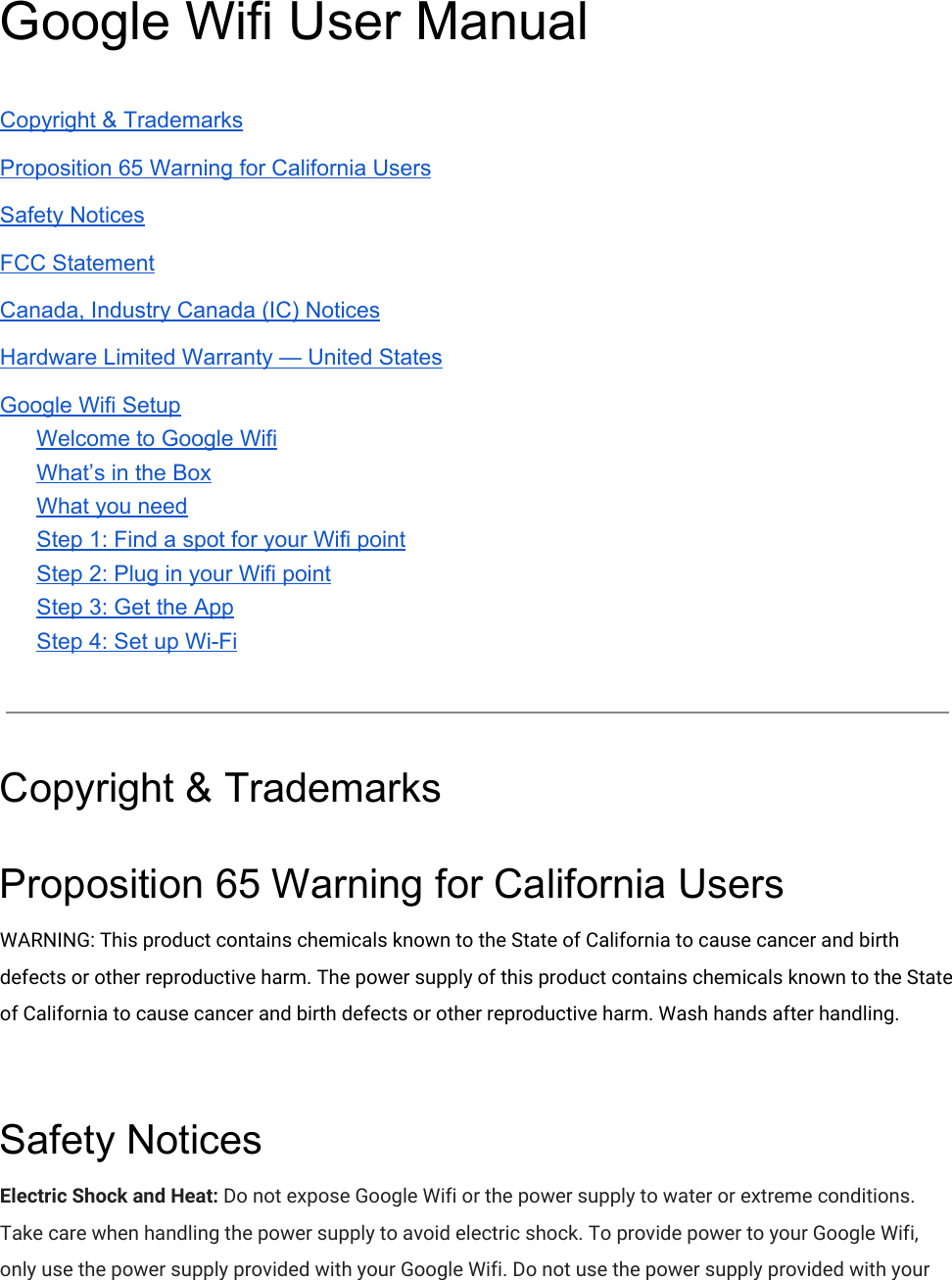 Google Wifi User Manual  Copyright &amp; Trademarks Proposition 65 Warning for California Users Safety Notices FCC Statement Canada, Industry Canada (IC) Notices Hardware Limited Warranty — United States Google Wifi Setup Welcome to Google Wifi What’s in the Box What you need Step 1: Find a spot for your Wifi point Step 2: Plug in your Wifi point Step 3: Get the App Step 4: Set up Wi-Fi   Copyright &amp; Trademarks Proposition 65 Warning for California Users WARNING: This product contains chemicals known to the State of California to cause cancer and birth defects or other reproductive harm. The power supply of this product contains chemicals known to the State of California to cause cancer and birth defects or other reproductive harm. Wash hands after handling.  Safety Notices Electric Shock and Heat: Do not expose Google Wifi or the power supply to water or extreme conditions. Take care when handling the power supply to avoid electric shock. To provide power to your Google Wifi, only use the power supply provided with your Google Wifi. Do not use the power supply provided with your 