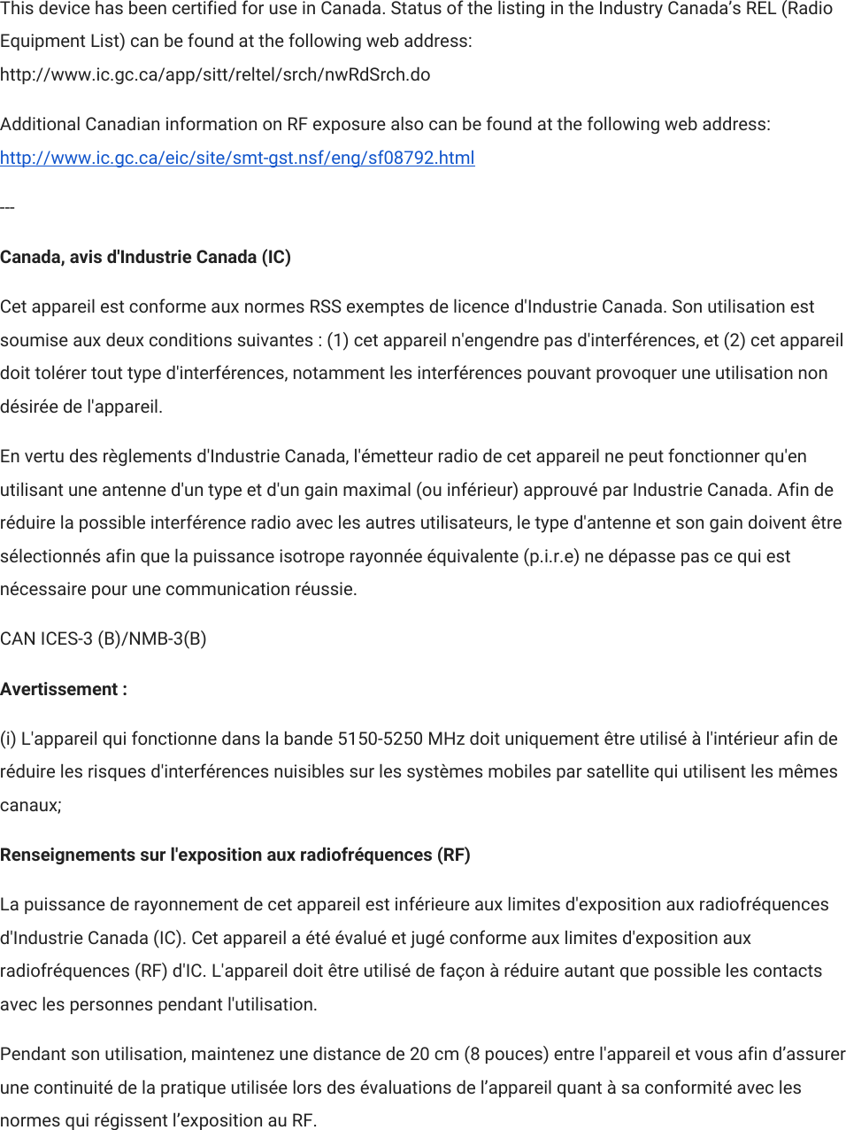 This device has been certified for use in Canada. Status of the listing in the Industry Canada’s REL (Radio Equipment List) can be found at the following web address: http://www.ic.gc.ca/app/sitt/reltel/srch/nwRdSrch.do Additional Canadian information on RF exposure also can be found at the following web address: http://www.ic.gc.ca/eic/site/smt-gst.nsf/eng/sf08792.html --- Canada, avis d&apos;Industrie Canada (IC) Cet appareil est conforme aux normes RSS exemptes de licence d&apos;Industrie Canada. Son utilisation est soumise aux deux conditions suivantes : (1) cet appareil n&apos;engendre pas d&apos;interférences, et (2) cet appareil doit tolérer tout type d&apos;interférences, notamment les interférences pouvant provoquer une utilisation non désirée de l&apos;appareil. En vertu des règlements d&apos;Industrie Canada, l&apos;émetteur radio de cet appareil ne peut fonctionner qu&apos;en utilisant une antenne d&apos;un type et d&apos;un gain maximal (ou inférieur) approuvé par Industrie Canada. Afin de réduire la possible interférence radio avec les autres utilisateurs, le type d&apos;antenne et son gain doivent être sélectionnés afin que la puissance isotrope rayonnée équivalente (p.i.r.e) ne dépasse pas ce qui est nécessaire pour une communication réussie. CAN ICES-3 (B)/NMB-3(B) Avertissement : (i) L&apos;appareil qui fonctionne dans la bande 5150-5250 MHz doit uniquement être utilisé à l&apos;intérieur afin de réduire les risques d&apos;interférences nuisibles sur les systèmes mobiles par satellite qui utilisent les mêmes canaux; Renseignements sur l&apos;exposition aux radiofréquences (RF) La puissance de rayonnement de cet appareil est inférieure aux limites d&apos;exposition aux radiofréquences d&apos;Industrie Canada (IC). Cet appareil a été évalué et jugé conforme aux limites d&apos;exposition aux radiofréquences (RF) d&apos;IC. L&apos;appareil doit être utilisé de façon à réduire autant que possible les contacts avec les personnes pendant l&apos;utilisation. Pendant son utilisation, maintenez une distance de 20 cm (8 pouces) entre l&apos;appareil et vous afin d’assurer une continuité de la pratique utilisée lors des évaluations de l’appareil quant à sa conformité avec les normes qui régissent l’exposition au RF. 