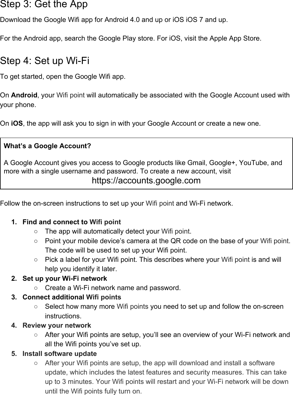 Step 3: Get the App Download the Google Wifi app for Android 4.0 and up or iOS iOS 7 and up.  For the Android app, search the Google Play store. For iOS, visit the Apple App Store. Step 4: Set up Wi-Fi To get started, open the Google Wifi app.  On Android, your Wifi point will automatically be associated with the Google Account used with your phone.  On iOS, the app will ask you to sign in with your Google Account or create a new one.  What’s a Google Account?  A Google Account gives you access to Google products like Gmail, Google+, YouTube, and more with a single username and password. To create a new account, visit https://accounts.google.com  Follow the on-screen instructions to set up your Wifi point and Wi-Fi network.  1. Find and connect to Wifi point ○ The app will automatically detect your Wifi point. ○ Point your mobile device’s camera at the QR code on the base of your Wifi point. The code will be used to set up your Wifi point. ○ Pick a label for your Wifi point. This describes where your Wifi point is and will help you identify it later. 2. Set up your Wi-Fi network ○ Create a Wi-Fi network name and password. 3. Connect additional Wifi points ○Select how many more Wifi points you need to set up and follow the on-screen instructions. 4. Review your network ○After your Wifi points are setup, you’ll see an overview of your Wi-Fi network and all the Wifi points you’ve set up. 5. Install software update ○After your Wifi points are setup, the app will download and install a software update, which includes the latest features and security measures. This can take up to 3 minutes. Your Wifi points will restart and your Wi-Fi network will be down until the Wifi points fully turn on. 
