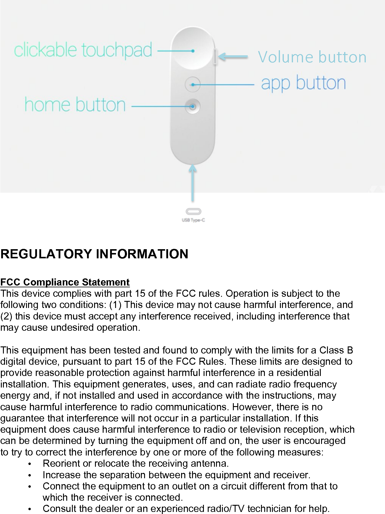     !!  REGULATORY INFORMATION  FCC Compliance Statement  This device complies with part 15 of the FCC rules. Operation is subject to the following two conditions: (1) This device may not cause harmful interference, and (2) this device must accept any interference received, including interference that may cause undesired operation.  This equipment has been tested and found to comply with the limits for a Class B digital device, pursuant to part 15 of the FCC Rules. These limits are designed to provide reasonable protection against harmful interference in a residential installation. This equipment generates, uses, and can radiate radio frequency energy and, if not installed and used in accordance with the instructions, may cause harmful interference to radio communications. However, there is no guarantee that interference will not occur in a particular installation. If this equipment does cause harmful interference to radio or television reception, which can be determined by turning the equipment off and on, the user is encouraged to try to correct the interference by one or more of the following measures: • Reorient or relocate the receiving antenna. • Increase the separation between the equipment and receiver. • Connect the equipment to an outlet on a circuit different from that to which the receiver is connected. • Consult the dealer or an experienced radio/TV technician for help.  Volume button 