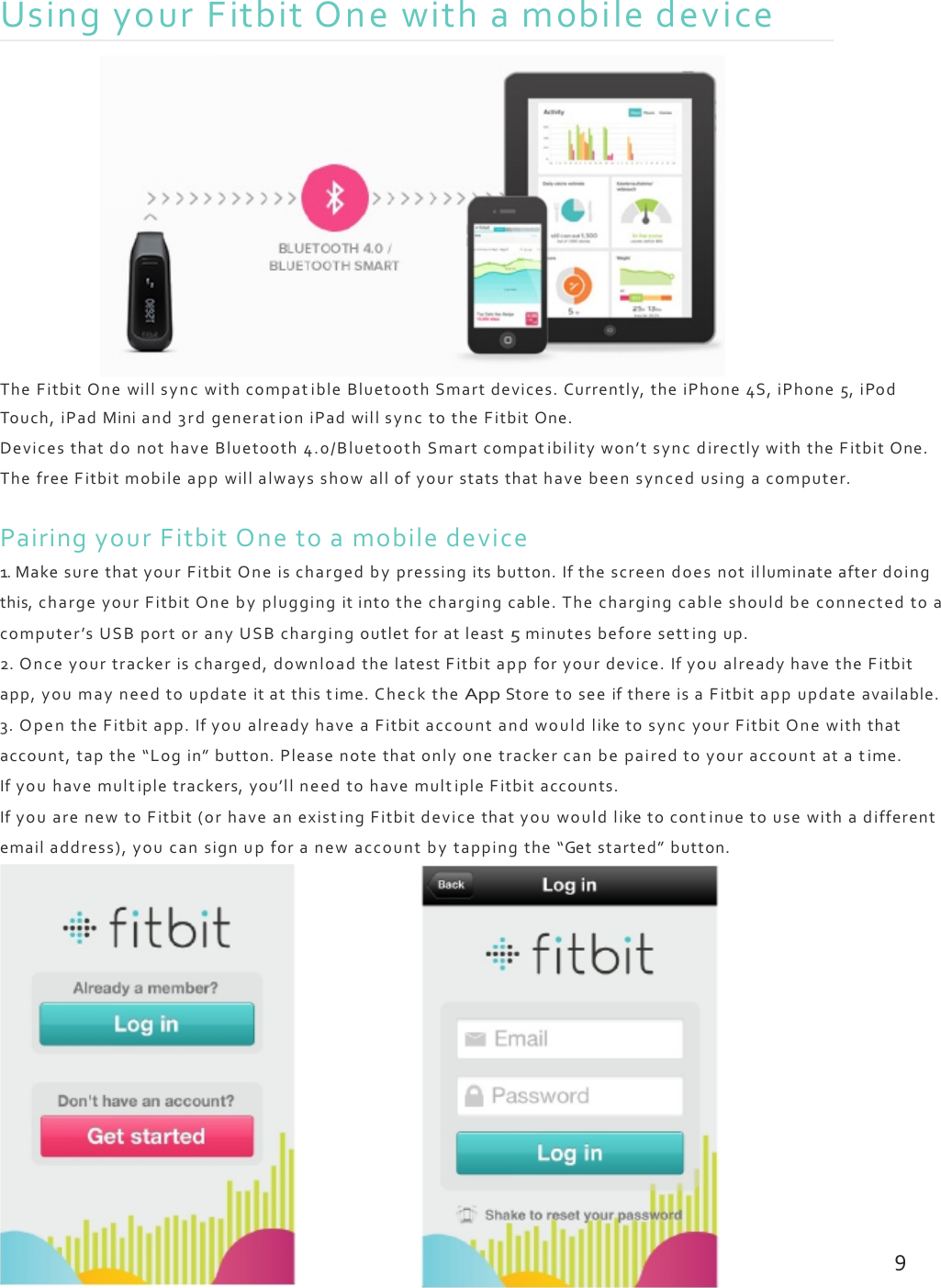 UsingyourFitbitOnewithamobiledeviceTheFitbitOnewillsyncwithcompatibleBluetoothSmartdevices.Currently,theiPhone4S,iPhone5,iPodTouch,iPadMiniand3rdgenerationiPadwillsynctotheFitbitOne.DevicesthatdonothaveBluetooth4.0/BluetoothSmartcompatibilitywon’tsyncdirectlywiththeFitbitOne.ThefreeFitbitmobileappwillalwaysshowallofyourstatsthathavebeensyncedusingacomputer.PairingyourFitbitOnetoamobiledevice1.MakesurethatyourFitbitOneischargedbypressingitsbutton.Ifthescreendoesnotilluminateafterdoingthis,chargeyourFitbitOnebypluggingitintothechargingcable.Thechargingcableshouldbeconnectedtoacomputer’sUSBportoranyUSBchargingoutletforatleast5minutesbeforesettingup.2.Onceyourtrackerischarged,downloadthelatestFitbitappforyourdevice.IfyoualreadyhavetheFitbitapp,youmayneedtoupdateitatthistime.ChecktheAppStoretoseeifthereisaFitbitappupdateavailable.3.OpentheFitbitapp.IfyoualreadyhaveaFitbitaccountandwouldliketosyncyourFitbitOnewiththataccount,tapthe“Login”button.Pleasenotethatonlyonetrackercanbepairedtoyouraccountatatime.Ifyouhavemultipletrackers,you’llneedtohavemultipleFitbitaccounts.IfyouarenewtoFitbit(orhaveanexistingFitbitdevicethatyouwouldliketocontinuetousewithadifferentemailaddress),youcansignupforanewaccountbytappingthe“Getstarted”button.9