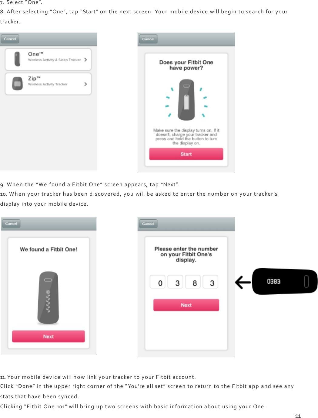 7.Select“One”.8.Afterselecting“One”,tap“Start”onthenextscreen.Yourmobiledevicewillbegintosearchforyourtracker.9.Whenthe“WefoundaFitbitOne”screenappears,tap“Next”.10.Whenyourtrackerhasbeendiscovered,youwillbeaskedtoenterthenumberonyourtracker’sdisplayintoyourmobiledevice.11.YourmobiledevicewillnowlinkyourtrackertoyourFitbitaccount.Click“Done”intheupperrightcornerofthe“You’reallset”screentoreturntotheFitbitappandseeanystatsthathavebeensynced.Clicking“FitbitOne101”willbringuptwoscreenswithbasicinformationaboutusingyourOne.11