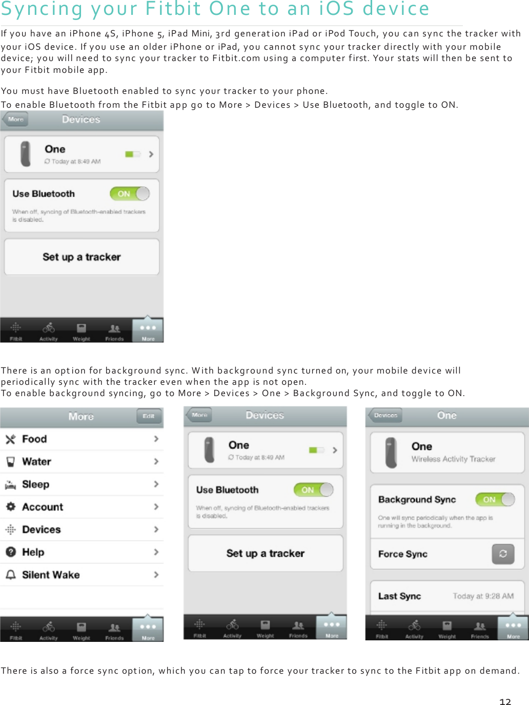 SyncingyourFitbitOnetoaniOSdeviceIfyouhaveaniPhone4S,iPhone5,iPadMini,3rdgenerat ioniPadoriPodTouch,youcansyncthetrackerwithyouriOSdevice.IfyouuseanolderiPhoneoriPad,youcannotsyncyourtrackerdirectlywithyourmobiledevice;youwillneedtosyncyourtrackertoFitbit.comusingacomputerfirst.YourstatswillthenbesenttoyourFitbitmobileapp.YoumusthaveBluetoothenabledtosyncyourtrackertoyourphone.ToenableBluetoothfromtheFitbitappgotoMore&gt;Devices&gt;UseBluetooth,andtoggletoON.Thereisanoptionforbackgroundsync.Withbackgroundsyncturnedon,yourmobiledevicewillperiodicallysyncwiththetrackerevenwhentheappisnotopen.Toenablebackgroundsyncing,gotoMore&gt;Devices&gt;One&gt;BackgroundSync,andtoggletoON.Thereisalsoaforcesyncoption,whichyoucantaptoforceyourtrackertosynctotheFitbitappondemand.12