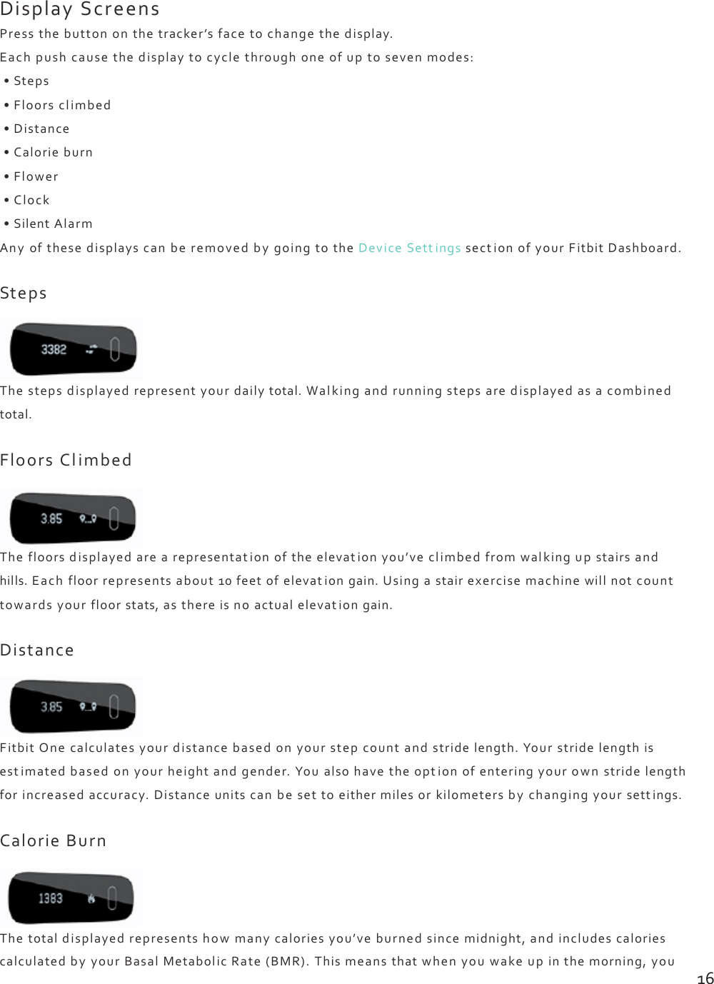 DisplayScreensPressthebuttononthetracker’sfacetochangethedisplay.Eachpushcausethedisplaytocyclethroughoneofuptosevenmodes:•Steps•Floorsclimbed•Distance•Calorieburn•Flower•Clock•SilentAlarmAnyofthesedisplayscanberemovedbygoingtotheDeviceSettingssectionofyourFitbitDashboard.StepsThestepsdisplayedrepresentyourdailytotal.Walkingandrunningstepsaredisplayedasacombinedtotal.FloorsClimbedThefloorsdisplayedarearepresentationoftheelevationyou’veclimbedfromwalkingupstairsandhills.Eachfloorrepresentsabout10feetofelevationgain.Usingastairexercisemachinewillnotcounttowardsyourfloorstats,asthereisnoactualelevationgain.DistanceFitbitOnecalculatesyourdistancebasedonyourstepcountandstridelength.Yourstridelengthisestimatedbasedonyourheightandgender.Youalsohavetheoptionofenteringyourownstridelengthforincreasedaccuracy.Distanceunitscanbesettoeithermilesorkilometersbychangingyoursettings.CalorieBurnThetotaldisplayedrepresentshowmanycaloriesyou’veburnedsincemidnight,andincludescaloriescalculatedbyyourBasalMetabolicRate(BMR).Thismeansthatwhenyouwakeupinthemorning,you16