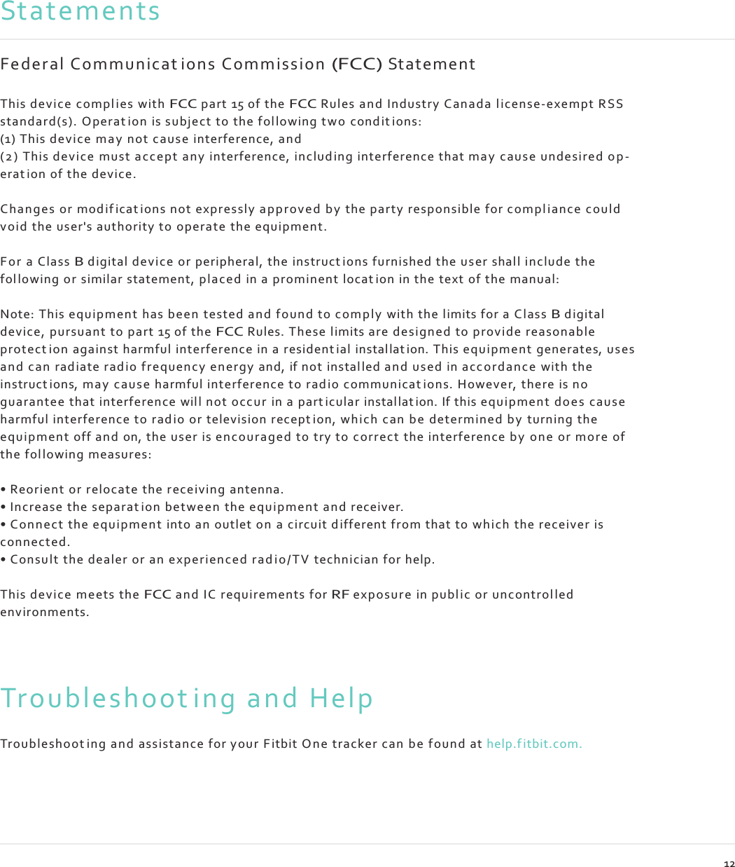    Statements  F e d e r a l  C o m m u n i c at i o n s  C o m m i s s i o n (FCC) St at eme nt  This device compl ies with FCC part 15 of the FCC Rules an d Industry Canada l i ce nse-exempt RSS standard(s). Operat ion is subject to the fol lowing tw o cond it i ons: (1) This device may  not cause interference, an d ( 2 )  This device must acc ep t any interference, in clud in g interference that may  caus e undesired op- erat ion of the device.  Changes or mod i f ica t i on s not expressly a pp rove d by  the party responsible for c ompl ianc e could void  the user&apos;s authority to operate the equipment.  Fo r  a Class B digital device or peripheral, the instruct ions furnished the user shall include the fol lowing or similar statement, placed in a prominen t locat ion in the text of the manual:  Note: This equipmen t has been  tested and f ound to com ply  with the limits for a Class B digital device, pursuant to part 15 of the FCC Rules. These limits are design ed to provid e reasonable protect ion against harmful interference in a resident ial instal lat ion. This equipment  generates, uses and can radiate rad io frequency energy and, if not instal led an d used in acco rd an c e with the instruct ions, may  cau se harmful interference to ra d io  communicat ions. Howeve r, there is no guarantee that interference will not occ ur  in a part icular installat ion. If this equipmen t doe s  cause harmful interference to r ad i o or television recept ion, which can b e  determined by turning the equipmen t off and on, the user is enc ouraged to try to correct the interference b y  on e or more of the fol lo wing measures:  • Reorient or relocate the receiving antenna. • Increase the separat ion betwe en  the eq uipmen t and receiver. • Con nect the equipme nt  into an outlet on a circuit d ifferen t from that to which the receiver is connected. • Consult the dealer or an experi enced r a d i o /T V  technician for help.  This device meets the FCC and IC requirements for RF exposur e in p ub l ic or un control led environments.    Troubleshoot ing and Help  Troubleshoot ing an d assistance for your F itbit On e tracker ca n b e  found at help.f itbit.com.       12 