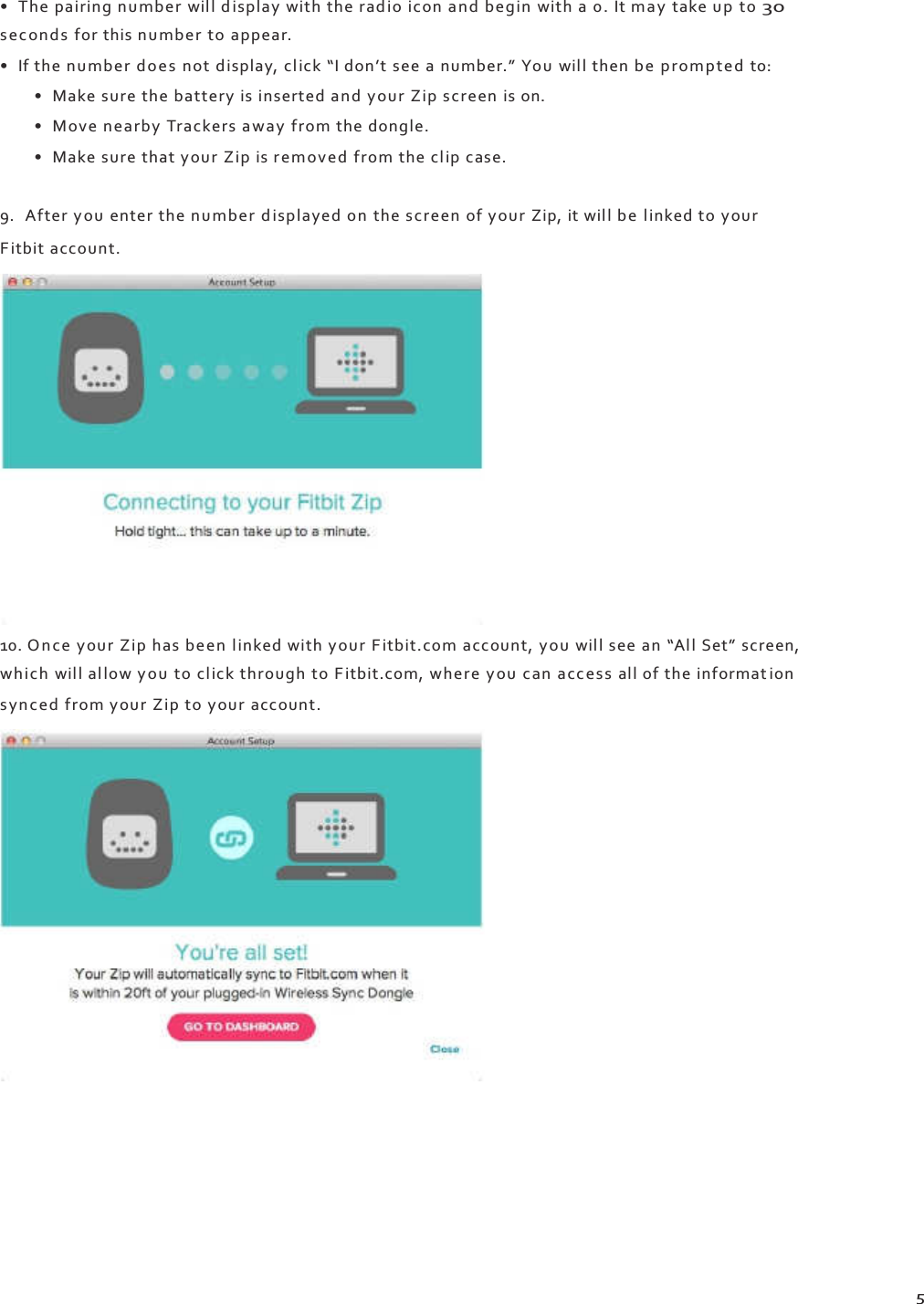    • The pairing numbe r will d isplay with the rad io icon an d begin  with a 0. It may  take u p  to 30 se c on ds  for this n umber to appear. • If the number doe s  not display, cl ick “I don’t see a number.” You will then be prompted  to: • Make sure the battery is inserted and your Zip screen is on. • Move n earby Trackers away from the dongle. • Make sure that your Zip is removed from the cl ip case.  9. After y ou  enter the number d isp layed on  the scree n of your Zip, it will b e  linked to your Fitbit account.                 10. O n ce  your  Zip has be en  l inked with your Fitbit.com account, yo u wil l see an “All Set” screen, which will al low y o u to click through to Fitbit.com, where y ou  can  acc es s  all of the informat ion s yn c ed  from your Zip to your account.                          5 