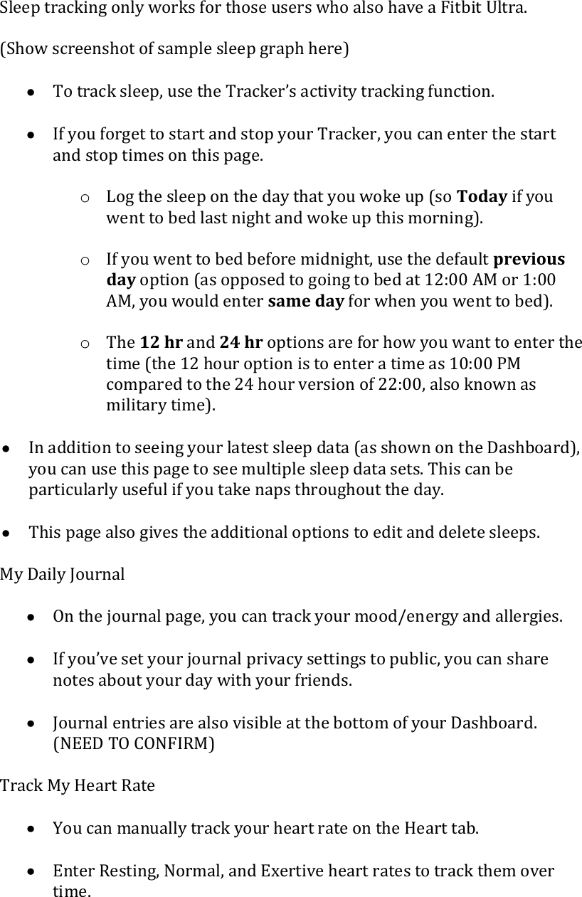  Sleep tracking only works for those users who also have a Fitbit Ultra.  (Show screenshot of sample sleep graph here)   To track sleep, use the Tracker’s activity tracking function.   If you forget to start and stop your Tracker, you can enter the start and stop times on this page.  o Log the sleep on the day that you woke up (so Today if you went to bed last night and woke up this morning).  o If you went to bed before midnight, use the default previous day option (as opposed to going to bed at 12:00 AM or 1:00 AM, you would enter same day for when you went to bed).  o The 12 hr and 24 hr options are for how you want to enter the time (the 12 hour option is to enter a time as 10:00 PM compared to the 24 hour version of 22:00, also known as military time).   In addition to seeing your latest sleep data (as shown on the Dashboard), you can use this page to see multiple sleep data sets. This can be particularly useful if you take naps throughout the day.   This page also gives the additional options to edit and delete sleeps.  My Daily Journal   On the journal page, you can track your mood/energy and allergies.   If you’ve set your journal privacy settings to public, you can share notes about your day with your friends.   Journal entries are also visible at the bottom of your Dashboard. (NEED TO CONFIRM)  Track My Heart Rate   You can manually track your heart rate on the Heart tab.   Enter Resting, Normal, and Exertive heart rates to track them over time.  