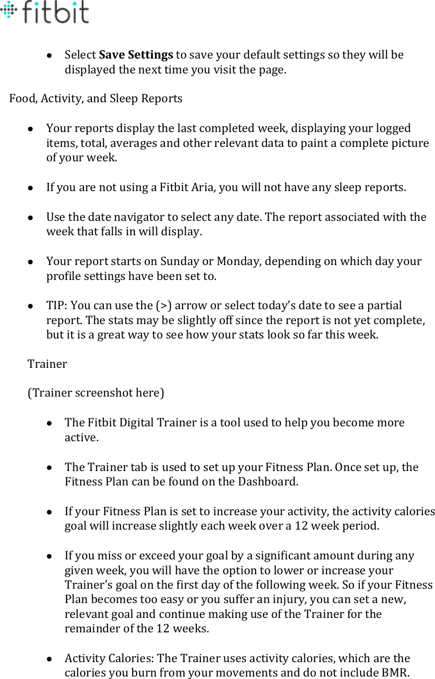    Select Save Settings to save your default settings so they will be displayed the next time you visit the page.  Food, Activity, and Sleep Reports   Your reports display the last completed week, displaying your logged items, total, averages and other relevant data to paint a complete picture of your week.   If you are not using a Fitbit Aria, you will not have any sleep reports.   Use the date navigator to select any date. The report associated with the week that falls in will display.   Your report starts on Sunday or Monday, depending on which day your profile settings have been set to.   TIP: You can use the (&gt;) arrow or select today’s date to see a partial report. The stats may be slightly off since the report is not yet complete, but it is a great way to see how your stats look so far this week.  Trainer  (Trainer screenshot here)   The Fitbit Digital Trainer is a tool used to help you become more active.   The Trainer tab is used to set up your Fitness Plan. Once set up, the Fitness Plan can be found on the Dashboard.   If your Fitness Plan is set to increase your activity, the activity calories goal will increase slightly each week over a 12 week period.   If you miss or exceed your goal by a significant amount during any given week, you will have the option to lower or increase your Trainer’s goal on the first day of the following week. So if your Fitness Plan becomes too easy or you suffer an injury, you can set a new, relevant goal and continue making use of the Trainer for the remainder of the 12 weeks.   Activity Calories: The Trainer uses activity calories, which are the calories you burn from your movements and do not include BMR.  