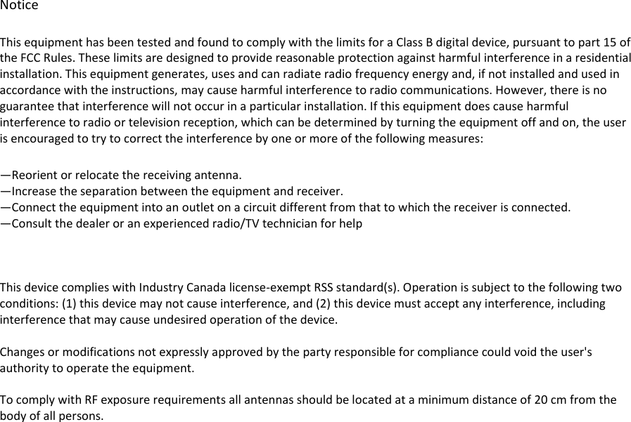                       Notice This equipment has been tested and found to comply with the limits for a Class B digital device, pursuant to part 15 of the FCC Rules. These limits are designed to provide reasonable protection against harmful interference in a residential installation. This equipment generates, uses and can radiate radio frequency energy and, if not installed and used in accordance with the instructions, may cause harmful interference to radio communications. However, there is no guarantee that interference will not occur in a particular installation. If this equipment does cause harmful interference to radio or television reception, which can be determined by turning the equipment off and on, the user is encouraged to try to correct the interference by one or more of the following measures: —Reorient or relocate the receiving antenna. —Increase the separation between the equipment and receiver. —Connect the equipment into an outlet on a circuit different from that to which the receiver is connected. —Consult the dealer or an experienced radio/TV technician for help    This device complies with Industry Canada license-exempt RSS standard(s). Operation is subject to the following two conditions: (1) this device may not cause interference, and (2) this device must accept any interference, including interference that may cause undesired operation of the device.  Changes or modifications not expressly approved by the party responsible for compliance could void the user&apos;s authority to operate the equipment.  To comply with RF exposure requirements all antennas should be located at a minimum distance of 20 cm from the body of all persons. 