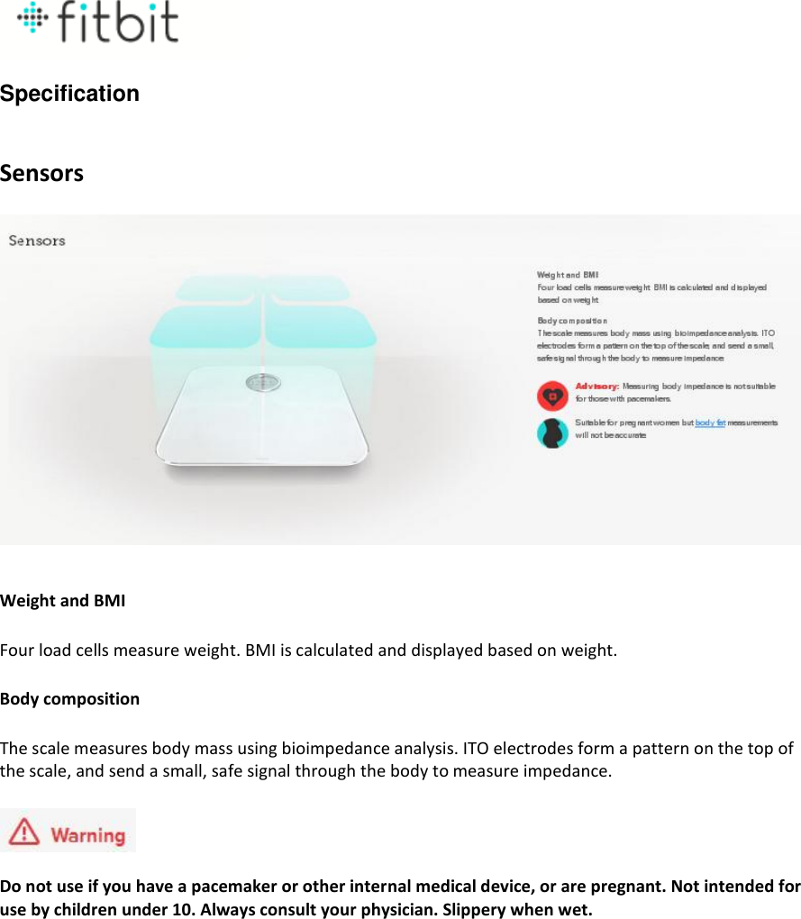  Specification   Sensors    Weight and BMI Four load cells measure weight. BMI is calculated and displayed based on weight. Body composition The scale measures body mass using bioimpedance analysis. ITO electrodes form a pattern on the top of the scale, and send a small, safe signal through the body to measure impedance.  Do not use if you have a pacemaker or other internal medical device, or are pregnant. Not intended for use by children under 10. Always consult your physician. Slippery when wet.   