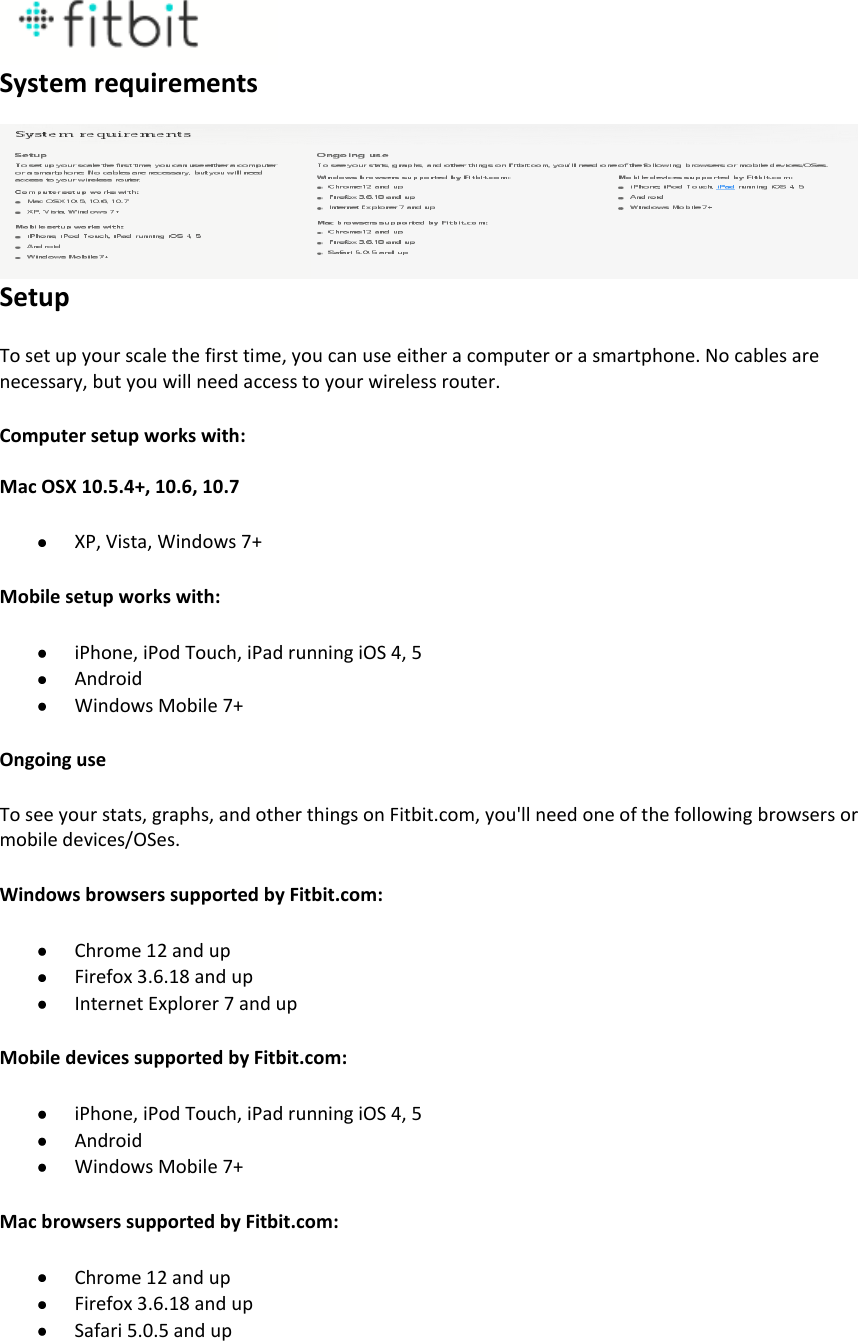  System requirements Setup To set up your scale the first time, you can use either a computer or a smartphone. No cables are necessary, but you will need access to your wireless router. Computer setup works with: Mac OSX 10.5.4+, 10.6, 10.7  XP, Vista, Windows 7+ Mobile setup works with:  iPhone, iPod Touch, iPad running iOS 4, 5  Android  Windows Mobile 7+ Ongoing use To see your stats, graphs, and other things on Fitbit.com, you&apos;ll need one of the following browsers or mobile devices/OSes. Windows browsers supported by Fitbit.com:  Chrome 12 and up  Firefox 3.6.18 and up  Internet Explorer 7 and up Mobile devices supported by Fitbit.com:  iPhone, iPod Touch, iPad running iOS 4, 5  Android  Windows Mobile 7+ Mac browsers supported by Fitbit.com:  Chrome 12 and up  Firefox 3.6.18 and up  Safari 5.0.5 and up  