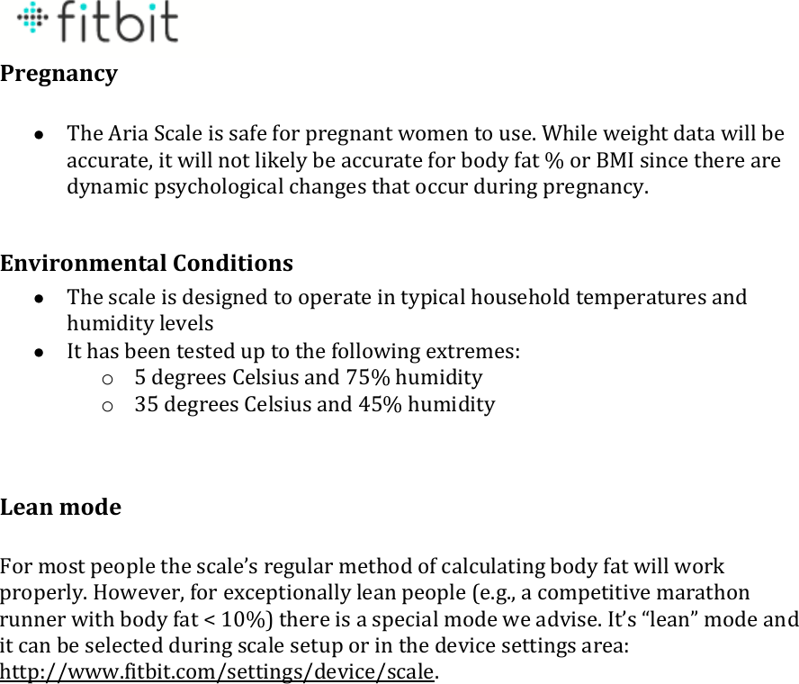  Pregnancy   The Aria Scale is safe for pregnant women to use. While weight data will be accurate, it will not likely be accurate for body fat % or BMI since there are dynamic psychological changes that occur during pregnancy.  Environmental Conditions  The scale is designed to operate in typical household temperatures and humidity levels  It has been tested up to the following extremes: o 5 degrees Celsius and 75% humidity  o 35 degrees Celsius and 45% humidity   Lean mode  For most people the scale’s regular method of calculating body fat will work properly. However, for exceptionally lean people (e.g., a competitive marathon runner with body fat &lt; 10%) there is a special mode we advise. It’s “lean” mode and it can be selected during scale setup or in the device settings area: http://www.fitbit.com/settings/device/scale.    