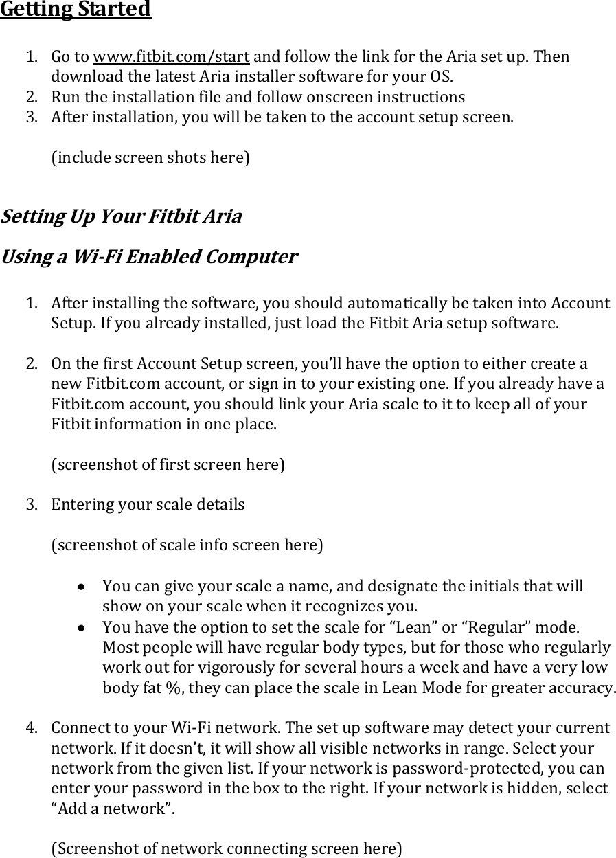 Getting Started  1. Go to www.fitbit.com/start and follow the link for the Aria set up. Then download the latest Aria installer software for your OS. 2. Run the installation file and follow onscreen instructions 3. After installation, you will be taken to the account setup screen.  (include screen shots here)  Setting Up Your Fitbit Aria  Using a Wi-Fi Enabled Computer  1. After installing the software, you should automatically be taken into Account Setup. If you already installed, just load the Fitbit Aria setup software.  2. On the first Account Setup screen, you’ll have the option to either create a new Fitbit.com account, or sign in to your existing one. If you already have a Fitbit.com account, you should link your Aria scale to it to keep all of your Fitbit information in one place.  (screenshot of first screen here)  3. Entering your scale details  (screenshot of scale info screen here)   You can give your scale a name, and designate the initials that will show on your scale when it recognizes you.  You have the option to set the scale for “Lean” or “Regular” mode. Most people will have regular body types, but for those who regularly work out for vigorously for several hours a week and have a very low body fat %, they can place the scale in Lean Mode for greater accuracy.  4. Connect to your Wi-Fi network. The set up software may detect your current network. If it doesn’t, it will show all visible networks in range. Select your network from the given list. If your network is password-protected, you can enter your password in the box to the right. If your network is hidden, select “Add a network”.  (Screenshot of network connecting screen here)  