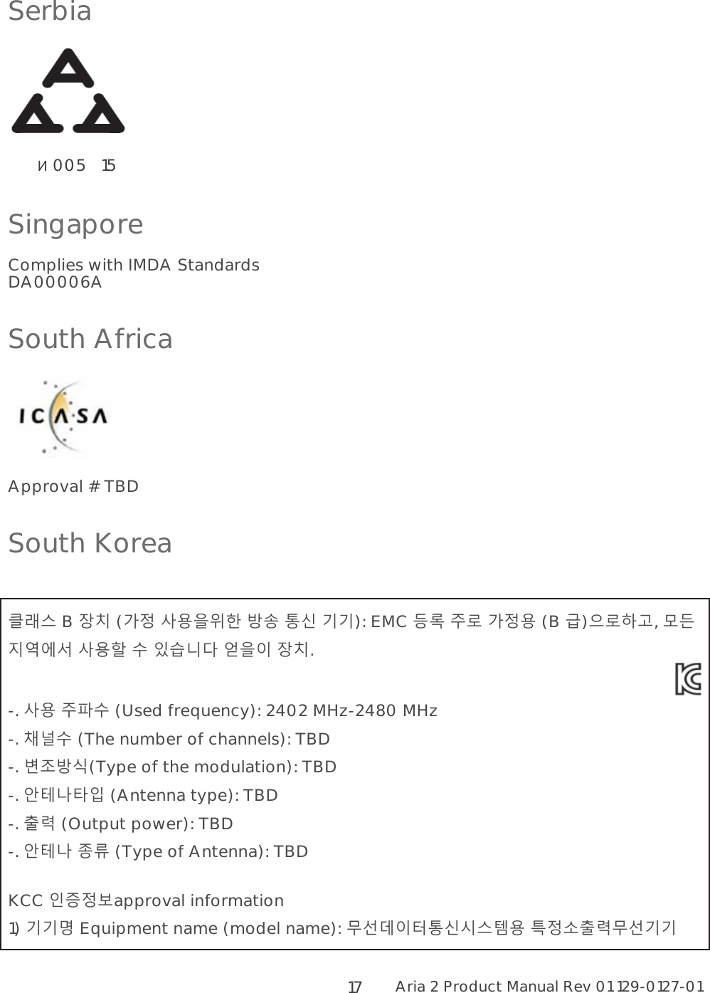 Aria 2 Product Manual Rev 01 129-0127-01  17 Serbia         005   15 Singapore Complies with IMDA Standards DA00006A South Africa  Approval # TBD South Korea  A# B 6@ (7 ,0.J ! F&apos; ): EMC  ; 7, (B )/I,  =+* ,K &quot; 4$ )01 6@.  -. , ;H&quot; (Used frequency): 2402 MHz-2480 MHz -. &gt;&quot; (The number of channels): TBD -. 9&amp;(Type of the modulation): TBD -. (DB3 (Antenna type): TBD -. ? (Output power): TBD -. (D : (Type of Antenna): TBD  KCC 2&lt;7approval information 1)  Equipment name (model name): 1CF&apos;%#E, G7 ? 