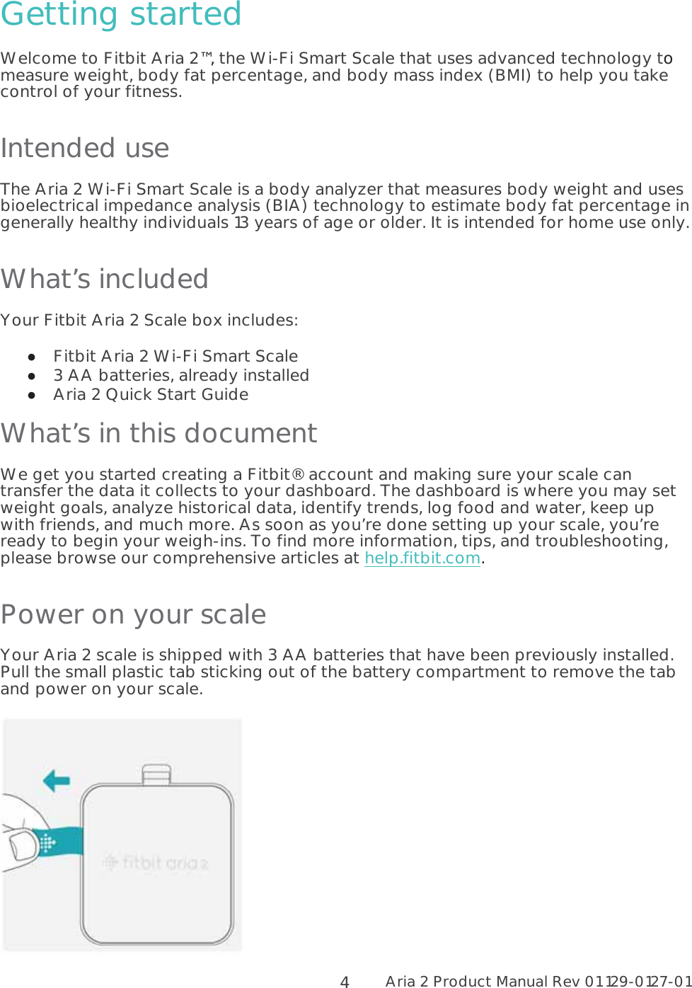 Aria 2 Product Manual Rev 01 129-0127-01  4Getting started Welcome to Fitbit Aria 2™, the Wi-Fi Smart Scale that uses advanced technology to measure weight, body fat percentage, and body mass index (BMI) to help you take control of your fitness. Intended use The Aria 2 Wi-Fi Smart Scale is a body analyzer that measures body weight and uses bioelectrical impedance analysis (BIA) technology to estimate body fat percentage in generally healthy individuals 13 years of age or older. It is intended for home use only. What’s included Your Fitbit Aria 2 Scale box includes:  Fitbit Aria 2 Wi-Fi Smart Scale  3 AA batteries, already installed  Aria 2 Quick Start Guide What’s in this document  We get you started creating a Fitbit® account and making sure your scale can transfer the data it collects to your dashboard. The dashboard is where you may set weight goals, analyze historical data, identify trends, log food and water, keep up with friends, and much more. As soon as you’re done setting up your scale, you’re ready to begin your weigh-ins. To find more information, tips, and troubleshooting, please browse our comprehensive articles at help.fitbit.com. Power on your scale Your Aria 2 scale is shipped with 3 AA batteries that have been previously installed. Pull the small plastic tab sticking out of the battery compartment to remove the tab and power on your scale.   
