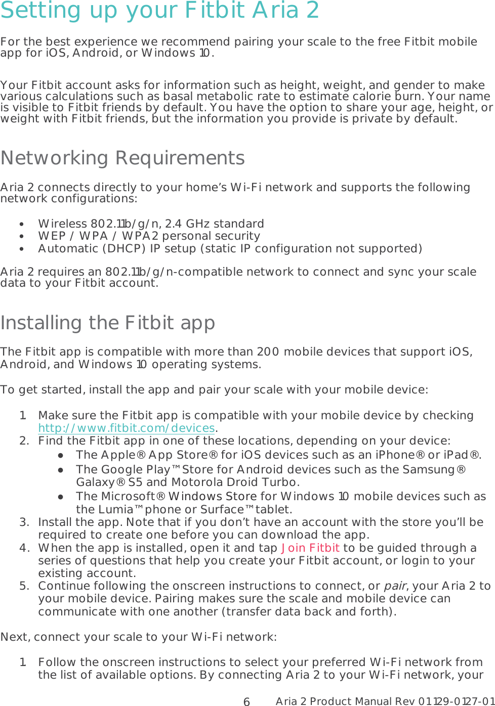 Aria 2 Product Manual Rev 01 129-0127-01  6 Setting up your Fitbit Aria 2 For the best experience we recommend pairing your scale to the free Fitbit mobile app for iOS, Android, or Windows 10.  Your Fitbit account asks for information such as height, weight, and gender to make various calculations such as basal metabolic rate to estimate calorie burn. Your name is visible to Fitbit friends by default. You have the option to share your age, height, or weight with Fitbit friends, but the information you provide is private by default. Networking Requirements Aria 2 connects directly to your home’s Wi-Fi network and supports the following network configurations:  •Wireless 802.11b/g/n, 2.4 GHz standard•WEP / WPA / WPA2 personal security•Automatic (DHCP) IP setup (static IP configuration not supported)Aria 2 requires an 802.11b/g/n-compatible network to connect and sync your scale data to your Fitbit account.   Installing the Fitbit app The Fitbit app is compatible with more than 200 mobile devices that support iOS, Android, and Windows 10 operating systems. To get started, install the app and pair your scale with your mobile device: 1.Make sure the Fitbit app is compatible with your mobile device by checking http://www.fitbit.com/devices. 2.Find the Fitbit app in one of these locations, depending on your device:  The Apple® App Store® for iOS devices such as an iPhone® or iPad®.  The Google Play™ Store for Android devices such as the Samsung® Galaxy® S5 and Motorola Droid Turbo.  The Microsoft® Windows Store for Windows 10 mobile devices such as the Lumia™ phone or Surface™ tablet. 3.Install the app. Note that if you don’t have an account with the store you’ll be required to create one before you can download the app. 4.When the app is installed, open it and tap Join Fitbit to be guided through a series of questions that help you create your Fitbit account, or login to your existing account. 5.Continue following the onscreen instructions to connect, or pair, your Aria 2 to your mobile device. Pairing makes sure the scale and mobile device can communicate with one another (transfer data back and forth). Next, connect your scale to your Wi-Fi network: 1.Follow the onscreen instructions to select your preferred Wi-Fi network from the list of available options. By connecting Aria 2 to your Wi-Fi network, your 