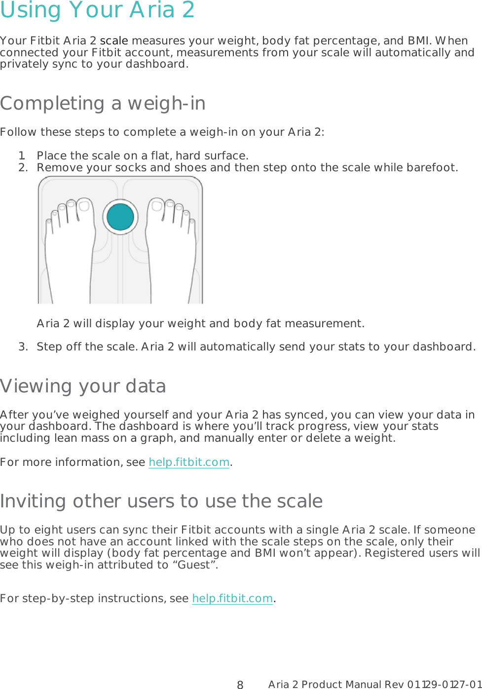 Aria 2 Product Manual Rev 01 129-0127-01  8Using Your Aria 2 Your Fitbit Aria 2 scale measures your weight, body fat percentage, and BMI. When connected your Fitbit account, measurements from your scale will automatically and privately sync to your dashboard.  Completing a weigh-in Follow these steps to complete a weigh-in on your Aria 2: 1.Place the scale on a flat, hard surface.  2.Remove your socks and shoes and then step onto the scale while barefoot.    Aria 2 will display your weight and body fat measurement.   3.Step off the scale. Aria 2 will automatically send your stats to your dashboard.  Viewing your data After you’ve weighed yourself and your Aria 2 has synced, you can view your data in your dashboard. The dashboard is where you’ll track progress, view your stats including lean mass on a graph, and manually enter or delete a weight.  For more information, see help.fitbit.com.  Inviting other users to use the scale Up to eight users can sync their Fitbit accounts with a single Aria 2 scale. If someone who does not have an account linked with the scale steps on the scale, only their weight will display (body fat percentage and BMI won’t appear). Registered users will see this weigh-in attributed to “Guest”.  For step-by-step instructions, see help.fitbit.com.  