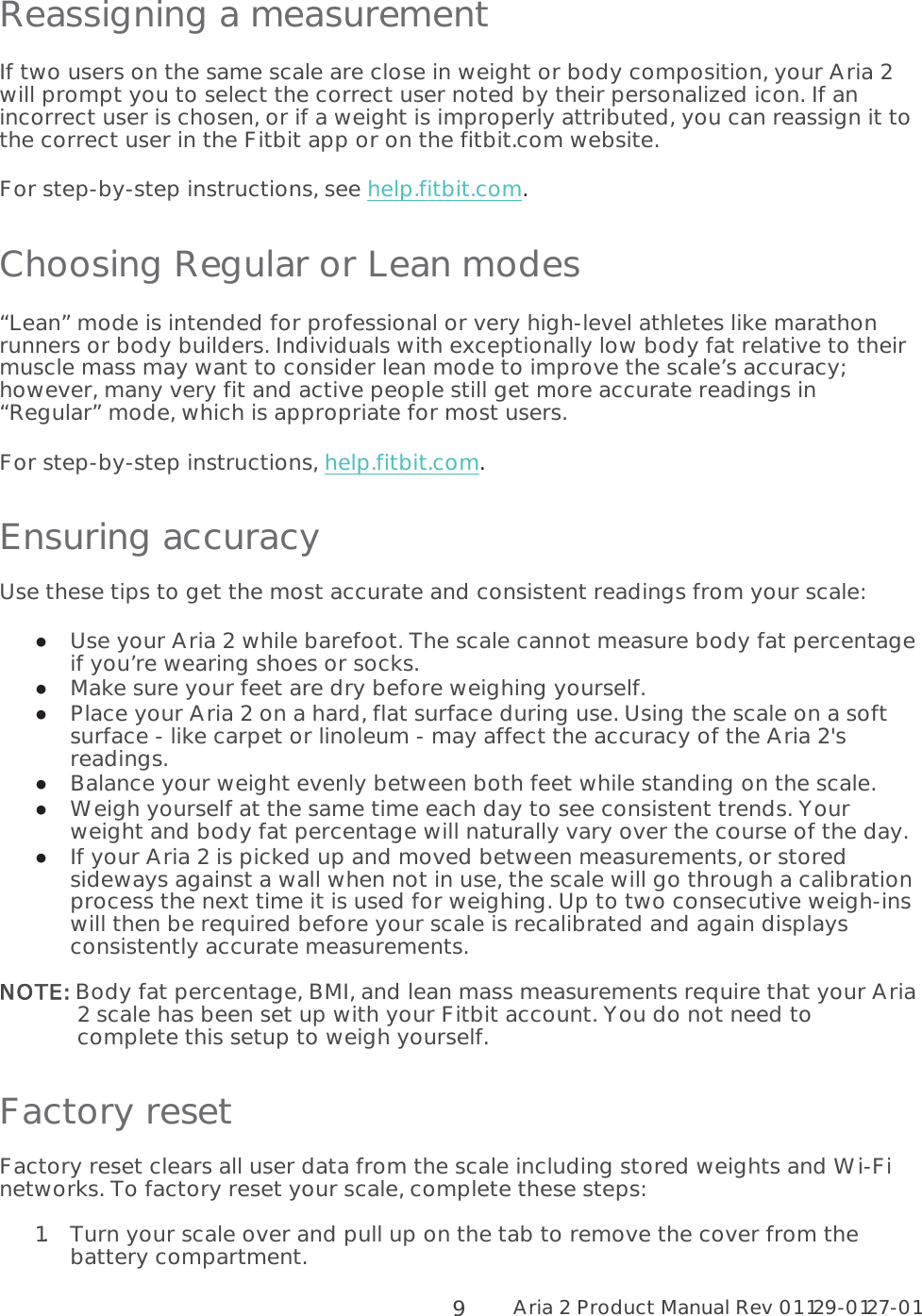 Aria 2 Product Manual Rev 01 129-0127-01  9 Reassigning a measurement If two users on the same scale are close in weight or body composition, your Aria 2 will prompt you to select the correct user noted by their personalized icon. If an incorrect user is chosen, or if a weight is improperly attributed, you can reassign it to the correct user in the Fitbit app or on the fitbit.com website. For step-by-step instructions, see help.fitbit.com.  Choosing Regular or Lean modes “Lean” mode is intended for professional or very high-level athletes like marathon runners or body builders. Individuals with exceptionally low body fat relative to their muscle mass may want to consider lean mode to improve the scale’s accuracy; however, many very fit and active people still get more accurate readings in “Regular” mode, which is appropriate for most users.  For step-by-step instructions, help.fitbit.com. Ensuring accuracy Use these tips to get the most accurate and consistent readings from your scale:  Use your Aria 2 while barefoot. The scale cannot measure body fat percentage if you’re wearing shoes or socks.  Make sure your feet are dry before weighing yourself.  Place your Aria 2 on a hard, flat surface during use. Using the scale on a soft surface - like carpet or linoleum - may affect the accuracy of the Aria 2&apos;s readings.  Balance your weight evenly between both feet while standing on the scale.   Weigh yourself at the same time each day to see consistent trends. Your weight and body fat percentage will naturally vary over the course of the day.  If your Aria 2 is picked up and moved between measurements, or stored sideways against a wall when not in use, the scale will go through a calibration process the next time it is used for weighing. Up to two consecutive weigh-ins will then be required before your scale is recalibrated and again displays consistently accurate measurements.  NNOTE: Body fat percentage, BMI, and lean mass measurements require that your Aria 2 scale has been set up with your Fitbit account. You do not need to complete this setup to weigh yourself. Factory reset Factory reset clears all user data from the scale including stored weights and Wi-Fi networks. To factory reset your scale, complete these steps:  1.Turn your scale over and pull up on the tab to remove the cover from the battery compartment. 