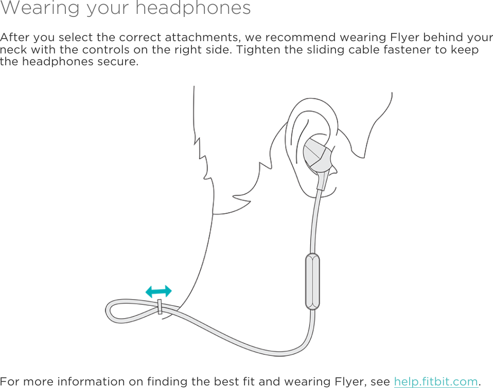  Wearing your headphones After you select the correct attachments, we recommend wearing Flyer behind your neck with the controls on the right side. Tighten the sliding cable fastener to keep the headphones secure.   For more information on finding the best fit and wearing Flyer, see help.fitbit.com. 