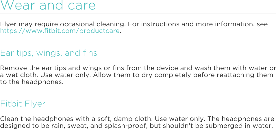 Wear and care Flyer may require occasional cleaning. For instructions and more information, see https://www.fitbit.com/productcare.  Ear tips, wings, and fins Remove the ear tips and wings or fins from the device and wash them with water or a wet cloth. Use water only. Allow them to dry completely before reattaching them to the headphones. Fitbit Flyer Clean the headphones with a soft, damp cloth. Use water only. The headphones are designed to be rain, sweat, and splash-proof, but shouldn’t be submerged in water.      