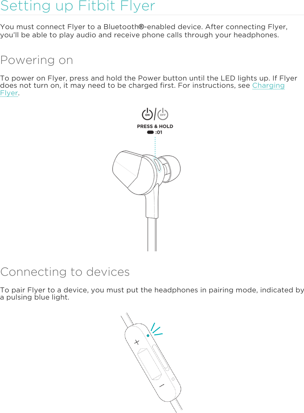 Setting up Fitbit Flyer You must connect Flyer to a Bluetooth®-enabled device. After connecting Flyer,you’ll be able to play audio and receive phone calls through your headphones. Powering on To power on Flyer, press and hold the Power button until the LED lights up. If Flyer does not turn on, it may need to be charged first. For instructions, see Charging Flyer. Connecting to devices To pair Flyer to a device, you must put the headphones in pairing mode, indicated by a pulsing blue light.  