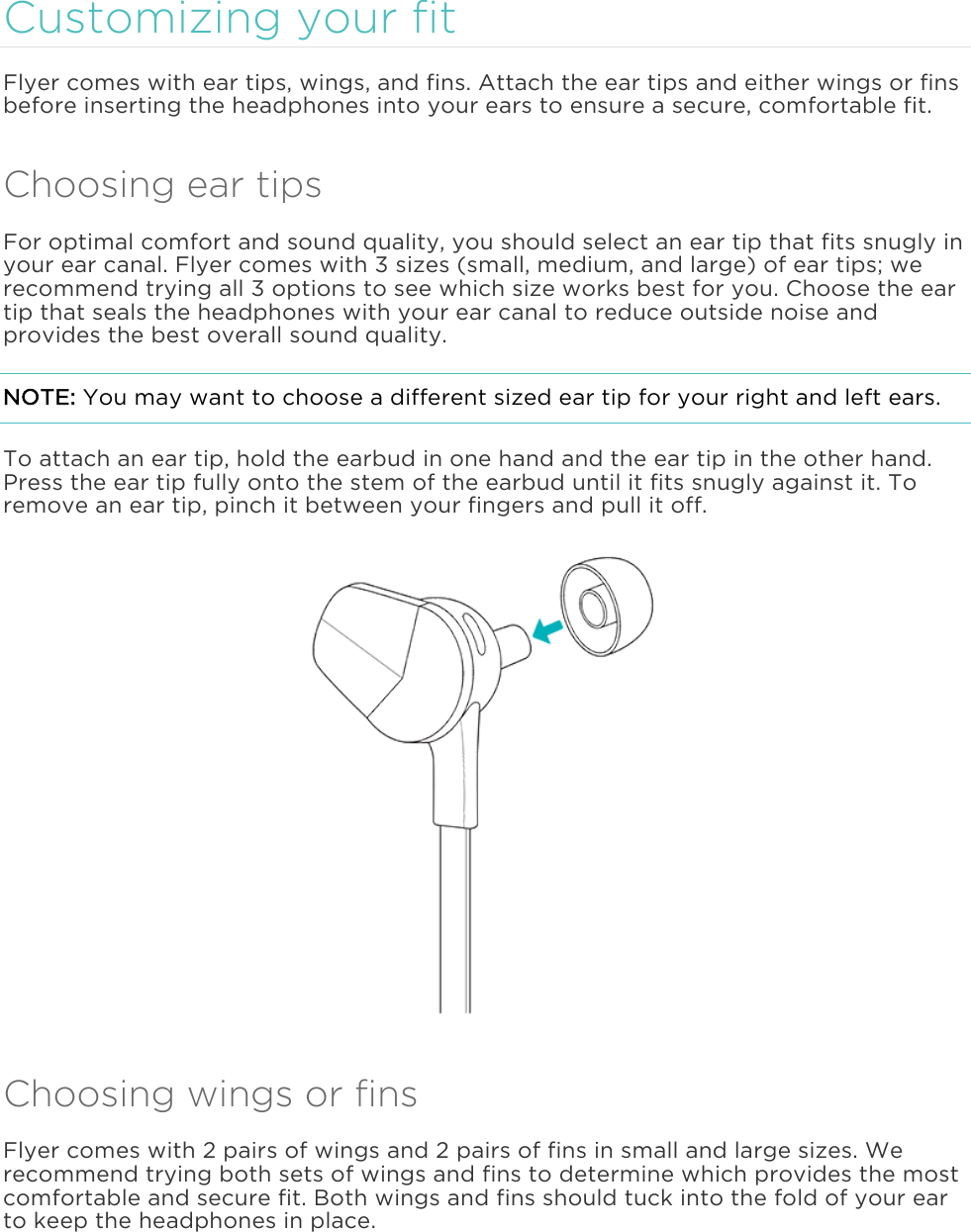  Customizing your fit Flyer comes with ear tips, wings, and fins. Attach the ear tips and either wings or fins before inserting the headphones into your ears to ensure a secure, comfortable fit. Choosing ear tips For optimal comfort and sound quality, you should select an ear tip that fits snugly in your ear canal. Flyer comes with 3 sizes (small, medium, and large) of ear tips; we recommend trying all 3 options to see which size works best for you. Choose the ear tip that seals the headphones with your ear canal to reduce outside noise and provides the best overall sound quality.  NOTE: You may want to choose a different sized ear tip for your right and left ears. To attach an ear tip, hold the earbud in one hand and the ear tip in the other hand. Press the ear tip fully onto the stem of the earbud until it fits snugly against it. To remove an ear tip, pinch it between your fingers and pull it off.  Choosing wings or fins Flyer comes with 2 pairs of wings and 2 pairs of fins in small and large sizes. We recommend trying both sets of wings and fins to determine which provides the most comfortable and secure fit. Both wings and fins should tuck into the fold of your ear to keep the headphones in place. 