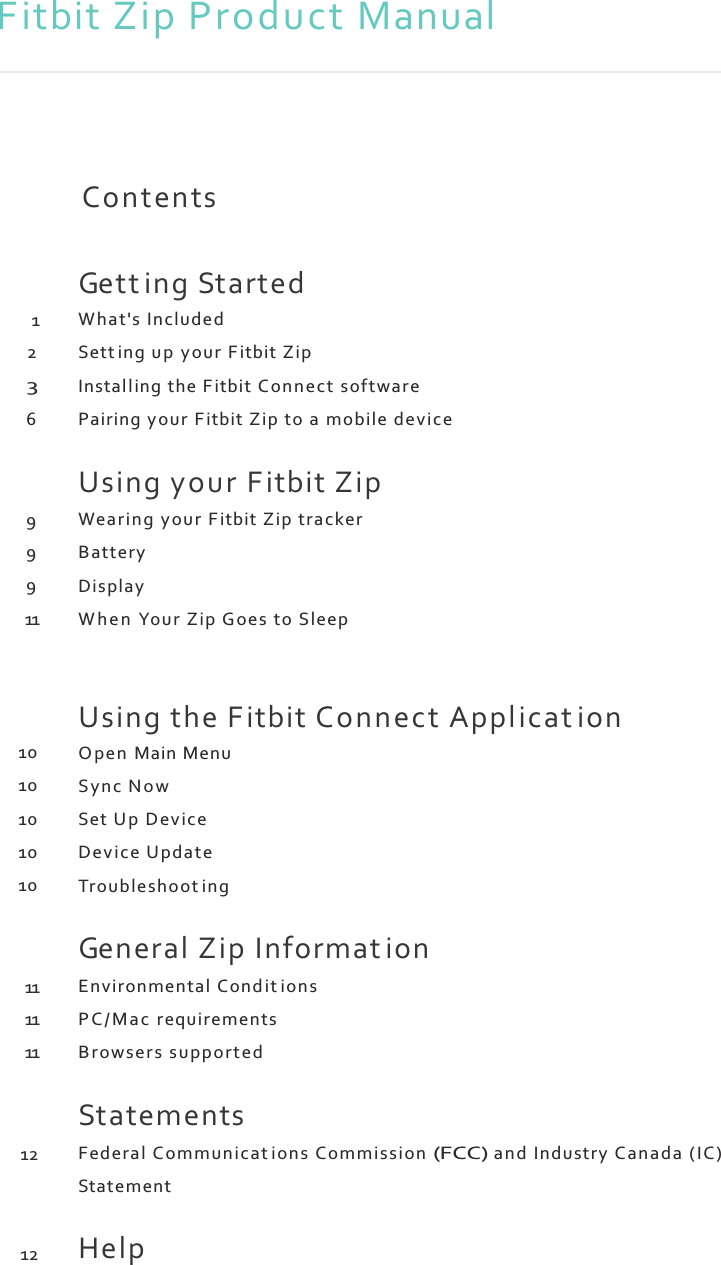 Fitbit Zip Product Manual           1 2 3 6    9 9 9 11     10 10 10 10 10    11 11 11    12    12 Contents   Gett ing Started What&apos;s Included Sett ing up your F itbit Zip Install ing the Fitbit Connect software Pairing your F itbit Zip to a mobile device  Using your Fitbit Zip Wearin g your F itbit Zip tracker Battery Display W h e n  Your Zip Goes to Sleep   Using the Fitbit Connect Applicat ion O pen  Main Menu Syn c N o w Set Up  Device Devi ce Update Troubleshoot ing  General Zip Informat ion Environmental C on d it ion s P C / M a c  requirements Browsers supported  Statements Federal Comm unicat ions Comm ission (FCC) and Industry Canada (I C) Statement  Help 