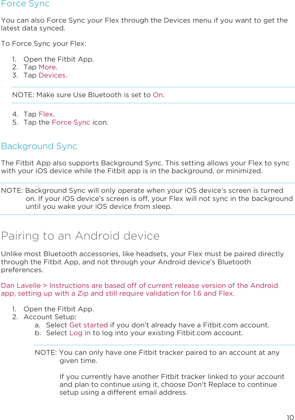 10  Force Sync You can also Force Sync your Flex through the Devices menu if you want to get the latest data synced.  To Force Sync your Flex:  1. Open the Fitbit App.  2. Tap More. 3. Tap Devices. NOTE: Make sure Use Bluetooth is set to On. 4. Tap Flex. 5. Tap the Force Sync icon. Background Sync The Fitbit App also supports Background Sync. This setting allows your Flex to sync with your iOS device while the Fitbit app is in the background, or minimized.  NOTE: Background Sync will only operate when your iOS device’s screen is turned on. If your iOS device’s screen is off, your Flex will not sync in the background until you wake your iOS device from sleep.  Pairing to an Android device Unlike most Bluetooth accessories, like headsets, your Flex must be paired directly through the Fitbit App, and not through your Android device’s Bluetooth preferences.  Dan Lavelle &gt; Instructions are based off of current release version of the Android app, setting up with a Zip and still require validation for 1.6 and Flex.  1. Open the Fitbit App. 2. Account Setup: a. Select Get started if you don’t already have a Fitbit.com account. b. Select Log in to log into your existing Fitbit.com account. NOTE: You can only have one Fitbit tracker paired to an account at any given time.   If you currently have another Fitbit tracker linked to your account and plan to continue using it, choose Don’t Replace to continue setup using a different email address.   