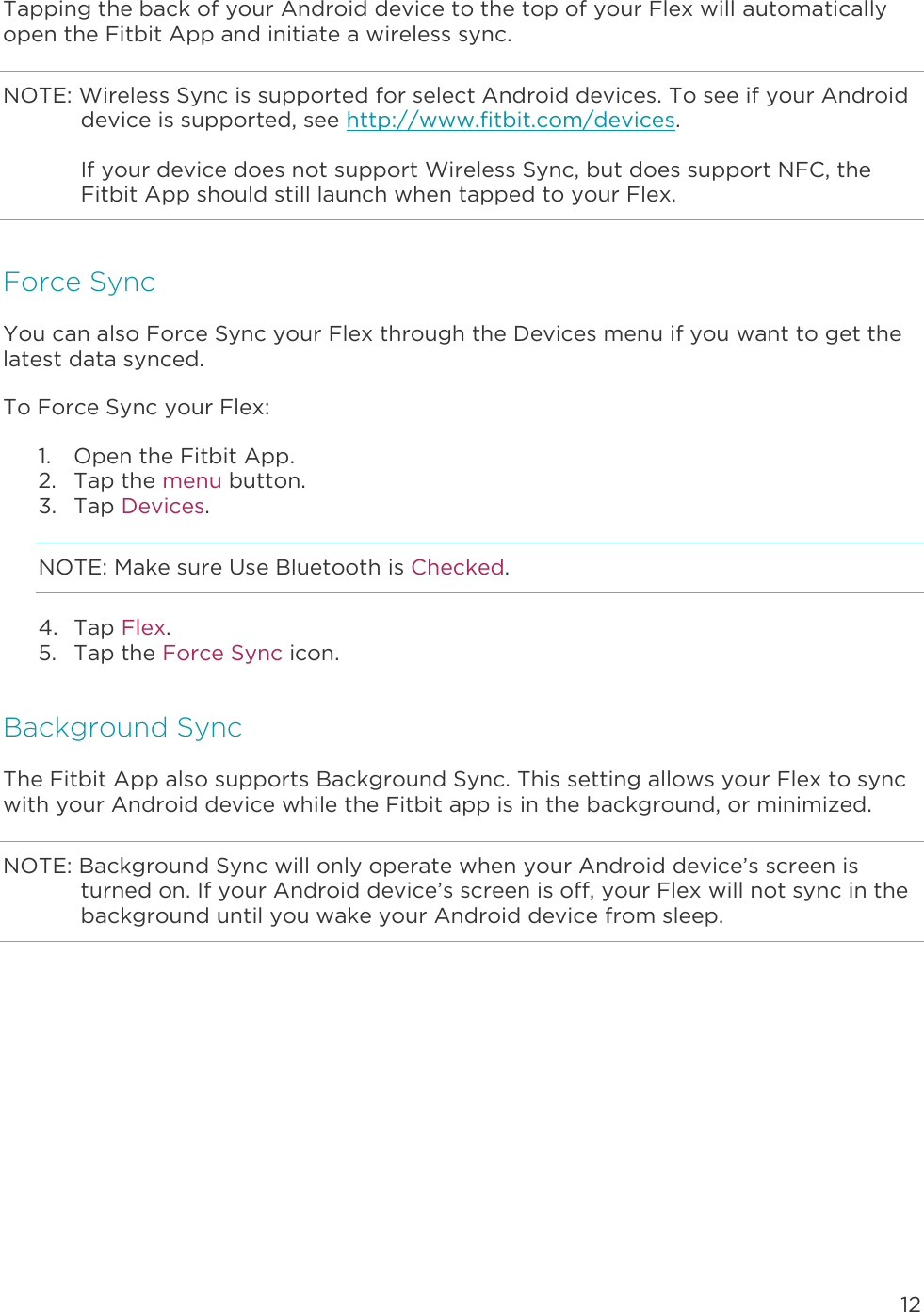 12  Tapping the back of your Android device to the top of your Flex will automatically open the Fitbit App and initiate a wireless sync.  NOTE: Wireless Sync is supported for select Android devices. To see if your Android device is supported, see http://www.fitbit.com/devices.   If your device does not support Wireless Sync, but does support NFC, the Fitbit App should still launch when tapped to your Flex.  Force Sync You can also Force Sync your Flex through the Devices menu if you want to get the latest data synced.  To Force Sync your Flex:  1. Open the Fitbit App.  2. Tap the menu button. 3. Tap Devices. NOTE: Make sure Use Bluetooth is Checked. 4. Tap Flex. 5. Tap the Force Sync icon. Background Sync The Fitbit App also supports Background Sync. This setting allows your Flex to sync with your Android device while the Fitbit app is in the background, or minimized.  NOTE: Background Sync will only operate when your Android device’s screen is turned on. If your Android device’s screen is off, your Flex will not sync in the background until you wake your Android device from sleep. 