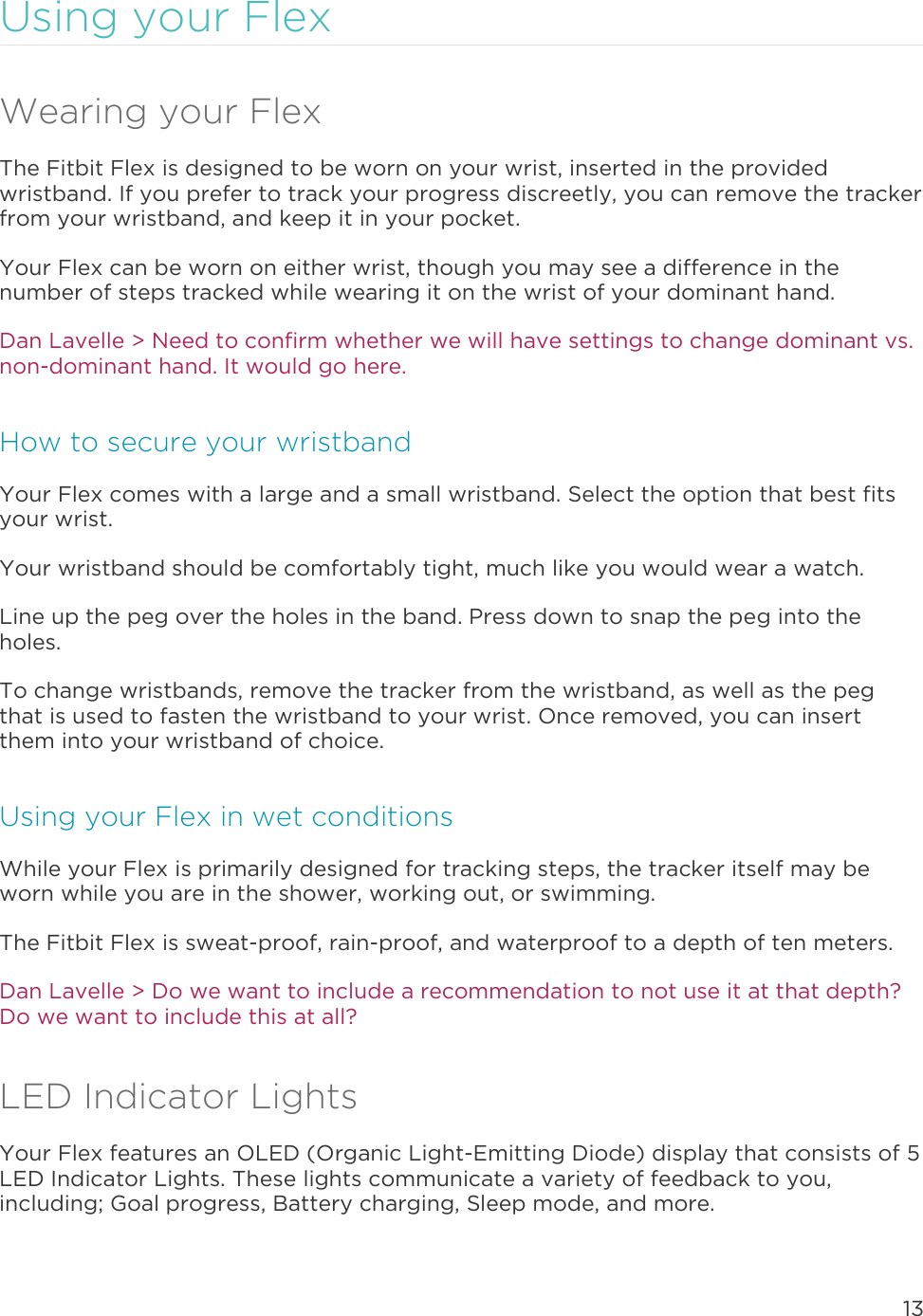 13  Using your Flex Wearing your Flex The Fitbit Flex is designed to be worn on your wrist, inserted in the provided wristband. If you prefer to track your progress discreetly, you can remove the tracker from your wristband, and keep it in your pocket.  Your Flex can be worn on either wrist, though you may see a difference in the number of steps tracked while wearing it on the wrist of your dominant hand.  Dan Lavelle &gt; Need to confirm whether we will have settings to change dominant vs. non-dominant hand. It would go here. How to secure your wristband Your Flex comes with a large and a small wristband. Select the option that best fits your wrist.  Your wristband should be comfortably tight, much like you would wear a watch.  Line up the peg over the holes in the band. Press down to snap the peg into the holes. To change wristbands, remove the tracker from the wristband, as well as the peg that is used to fasten the wristband to your wrist. Once removed, you can insert them into your wristband of choice.  Using your Flex in wet conditions While your Flex is primarily designed for tracking steps, the tracker itself may be worn while you are in the shower, working out, or swimming.  The Fitbit Flex is sweat-proof, rain-proof, and waterproof to a depth of ten meters. Dan Lavelle &gt; Do we want to include a recommendation to not use it at that depth? Do we want to include this at all?  LED Indicator Lights Your Flex features an OLED (Organic Light-Emitting Diode) display that consists of 5 LED Indicator Lights. These lights communicate a variety of feedback to you, including; Goal progress, Battery charging, Sleep mode, and more.  