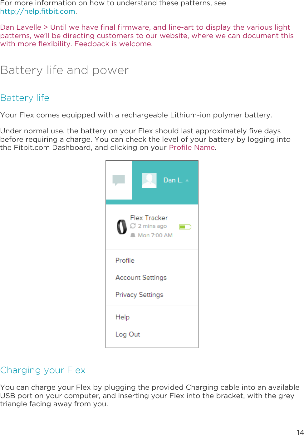 14  For more information on how to understand these patterns, see http://help.fitbit.com.  Dan Lavelle &gt; Until we have final firmware, and line-art to display the various light patterns, we’ll be directing customers to our website, where we can document this with more flexibility. Feedback is welcome. Battery life and power Battery life Your Flex comes equipped with a rechargeable Lithium-ion polymer battery.  Under normal use, the battery on your Flex should last approximately five days before requiring a charge. You can check the level of your battery by logging into the Fitbit.com Dashboard, and clicking on your Profile Name.   Charging your Flex You can charge your Flex by plugging the provided Charging cable into an available USB port on your computer, and inserting your Flex into the bracket, with the grey triangle facing away from you.  