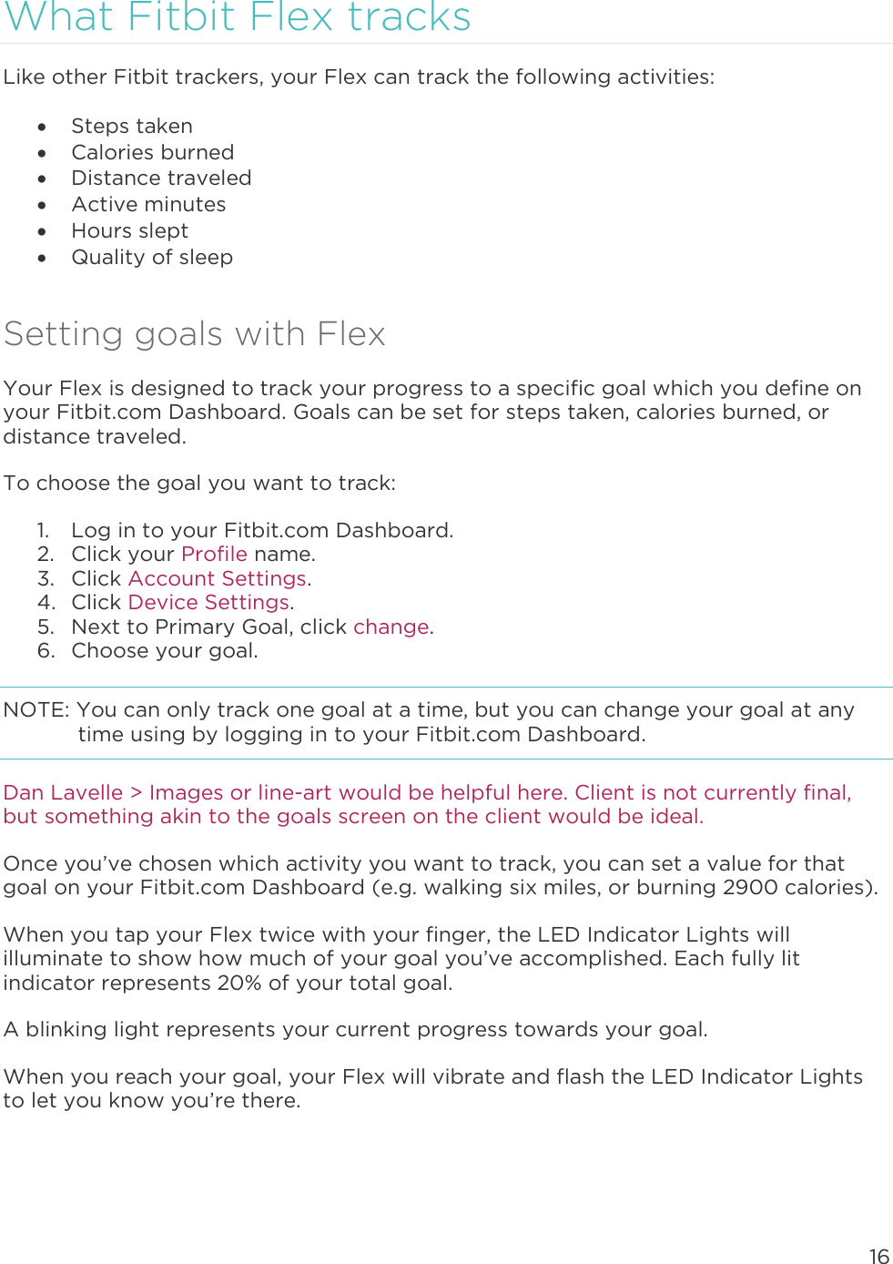 16  What Fitbit Flex tracks Like other Fitbit trackers, your Flex can track the following activities:   Steps taken  Calories burned  Distance traveled  Active minutes  Hours slept  Quality of sleep Setting goals with Flex Your Flex is designed to track your progress to a specific goal which you define on your Fitbit.com Dashboard. Goals can be set for steps taken, calories burned, or distance traveled.  To choose the goal you want to track:  1. Log in to your Fitbit.com Dashboard.  2. Click your Profile name.  3. Click Account Settings.  4. Click Device Settings.  5. Next to Primary Goal, click change.  6. Choose your goal.  NOTE: You can only track one goal at a time, but you can change your goal at any time using by logging in to your Fitbit.com Dashboard.  Dan Lavelle &gt; Images or line-art would be helpful here. Client is not currently final, but something akin to the goals screen on the client would be ideal. Once you’ve chosen which activity you want to track, you can set a value for that goal on your Fitbit.com Dashboard (e.g. walking six miles, or burning 2900 calories). When you tap your Flex twice with your finger, the LED Indicator Lights will illuminate to show how much of your goal you’ve accomplished. Each fully lit indicator represents 20% of your total goal.  A blinking light represents your current progress towards your goal.  When you reach your goal, your Flex will vibrate and flash the LED Indicator Lights to let you know you’re there.   