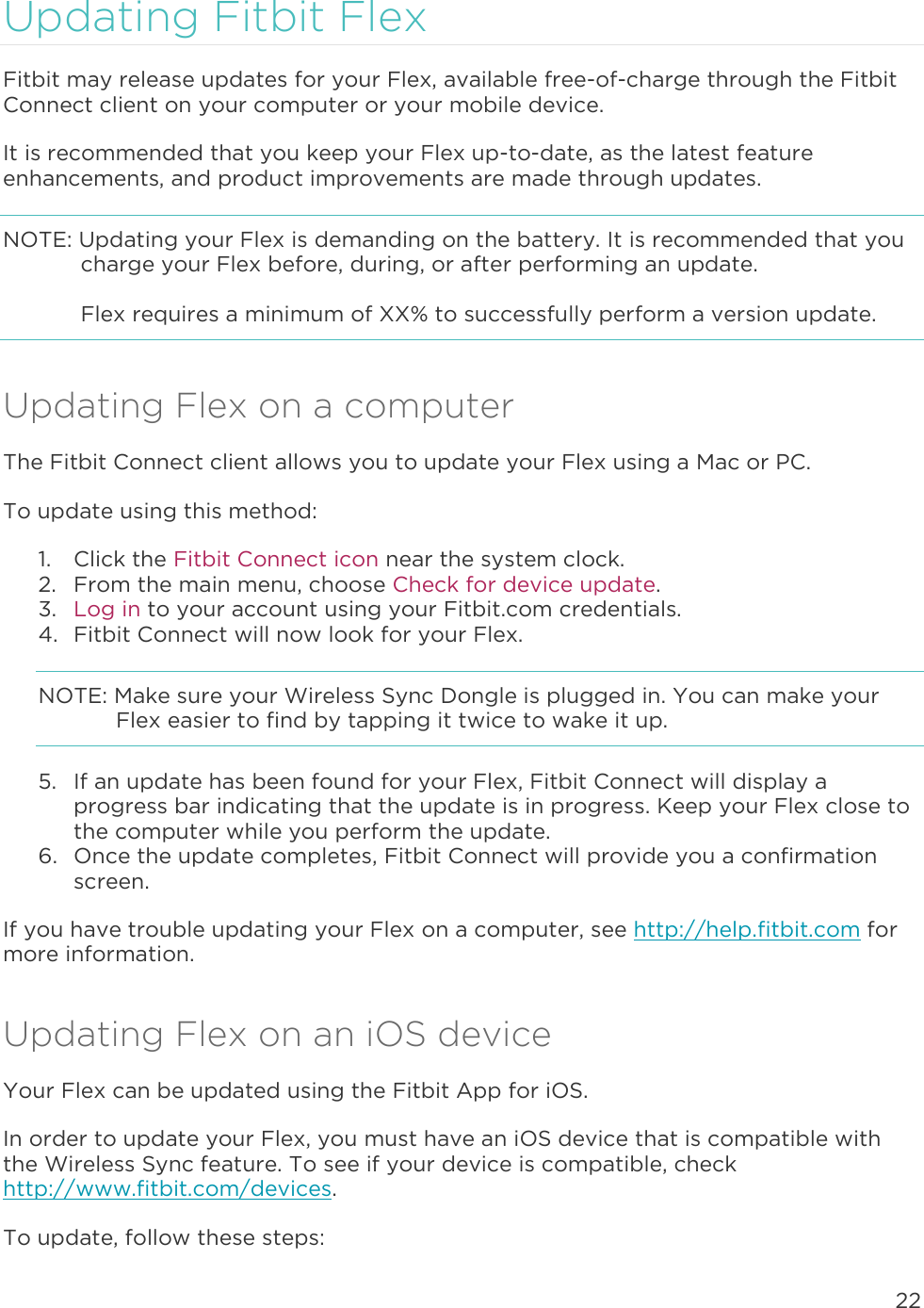 22  Updating Fitbit Flex Fitbit may release updates for your Flex, available free-of-charge through the Fitbit Connect client on your computer or your mobile device.  It is recommended that you keep your Flex up-to-date, as the latest feature enhancements, and product improvements are made through updates.  NOTE: Updating your Flex is demanding on the battery. It is recommended that you charge your Flex before, during, or after performing an update.   Flex requires a minimum of XX% to successfully perform a version update.  Updating Flex on a computer The Fitbit Connect client allows you to update your Flex using a Mac or PC.  To update using this method:  1. Click the Fitbit Connect icon near the system clock.  2. From the main menu, choose Check for device update. 3. Log in to your account using your Fitbit.com credentials.  4. Fitbit Connect will now look for your Flex. NOTE: Make sure your Wireless Sync Dongle is plugged in. You can make your Flex easier to find by tapping it twice to wake it up.  5. If an update has been found for your Flex, Fitbit Connect will display a progress bar indicating that the update is in progress. Keep your Flex close to the computer while you perform the update.   6. Once the update completes, Fitbit Connect will provide you a confirmation screen.  If you have trouble updating your Flex on a computer, see http://help.fitbit.com for more information. Updating Flex on an iOS device Your Flex can be updated using the Fitbit App for iOS.  In order to update your Flex, you must have an iOS device that is compatible with the Wireless Sync feature. To see if your device is compatible, check http://www.fitbit.com/devices.  To update, follow these steps:  