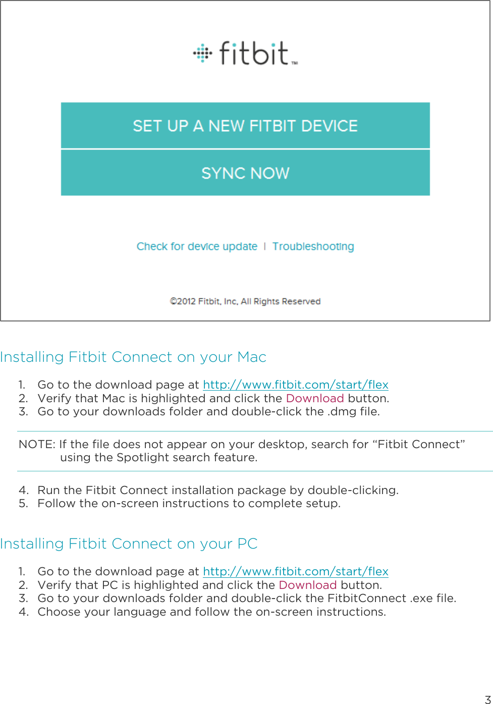 3   Installing Fitbit Connect on your Mac 1. Go to the download page at http://www.fitbit.com/start/flex 2. Verify that Mac is highlighted and click the Download button. 3. Go to your downloads folder and double-click the .dmg file. NOTE: If the file does not appear on your desktop, search for “Fitbit Connect” using the Spotlight search feature.  4. Run the Fitbit Connect installation package by double-clicking. 5. Follow the on-screen instructions to complete setup.  Installing Fitbit Connect on your PC 1. Go to the download page at http://www.fitbit.com/start/flex 2. Verify that PC is highlighted and click the Download button. 3. Go to your downloads folder and double-click the FitbitConnect .exe file. 4. Choose your language and follow the on-screen instructions. 