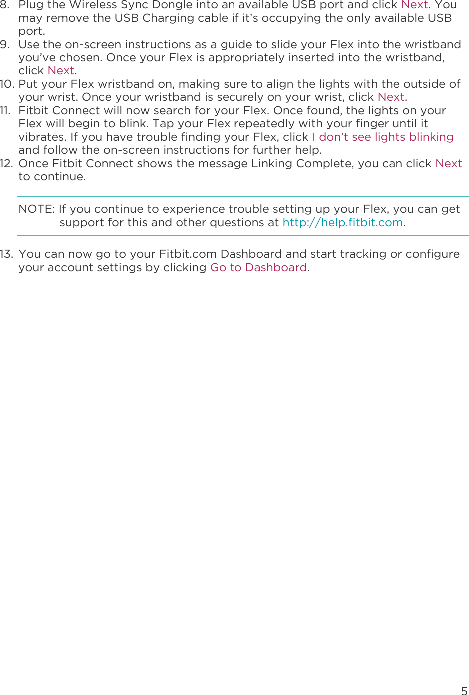 5  8. Plug the Wireless Sync Dongle into an available USB port and click Next. You may remove the USB Charging cable if it’s occupying the only available USB port.  9. Use the on-screen instructions as a guide to slide your Flex into the wristband you’ve chosen. Once your Flex is appropriately inserted into the wristband, click Next. 10. Put your Flex wristband on, making sure to align the lights with the outside of your wrist. Once your wristband is securely on your wrist, click Next. 11. Fitbit Connect will now search for your Flex. Once found, the lights on your Flex will begin to blink. Tap your Flex repeatedly with your finger until it vibrates. If you have trouble finding your Flex, click I don’t see lights blinking and follow the on-screen instructions for further help.  12. Once Fitbit Connect shows the message Linking Complete, you can click Next to continue. NOTE: If you continue to experience trouble setting up your Flex, you can get support for this and other questions at http://help.fitbit.com. 13. You can now go to your Fitbit.com Dashboard and start tracking or configure your account settings by clicking Go to Dashboard.   