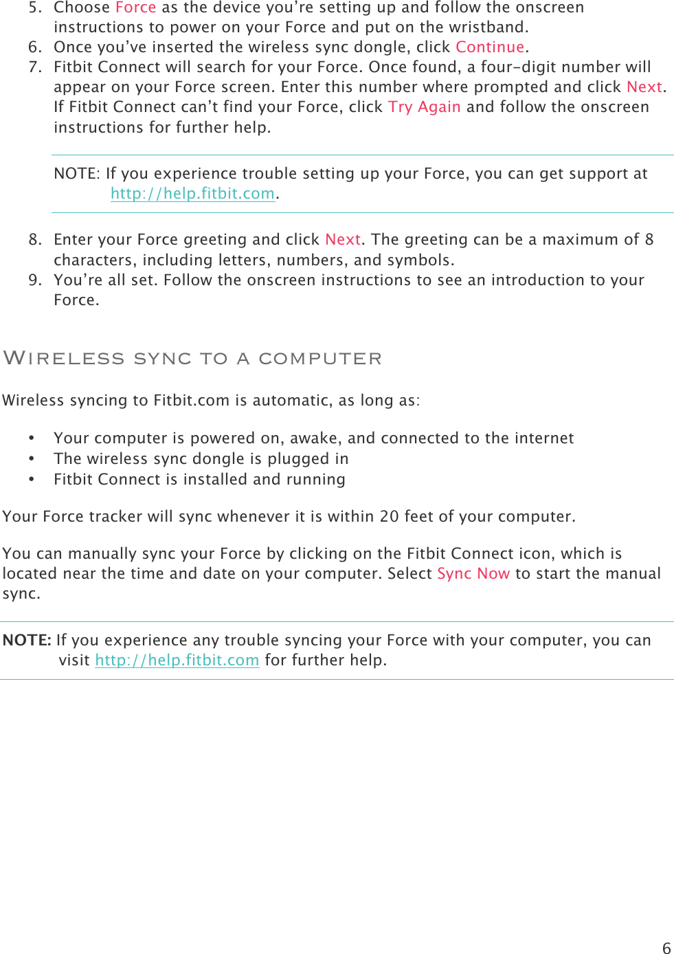 6  5. Choose Force as the device you’re setting up and follow the onscreen instructions to power on your Force and put on the wristband.  6. Once you’ve inserted the wireless sync dongle, click Continue.  7. Fitbit Connect will search for your Force. Once found, a four-digit number will appear on your Force screen. Enter this number where prompted and click Next. If Fitbit Connect can’t find your Force, click Try Again and follow the onscreen instructions for further help.  NOTE: If you experience trouble setting up your Force, you can get support at http://help.fitbit.com. 8. Enter your Force greeting and click Next. The greeting can be a maximum of 8 characters, including letters, numbers, and symbols. 9. You’re all set. Follow the onscreen instructions to see an introduction to your Force.  Wireless sync to a computer Wireless syncing to Fitbit.com is automatic, as long as:   • Your computer is powered on, awake, and connected to the internet • The wireless sync dongle is plugged in • Fitbit Connect is installed and running Your Force tracker will sync whenever it is within 20 feet of your computer.  You can manually sync your Force by clicking on the Fitbit Connect icon, which is located near the time and date on your computer. Select Sync Now to start the manual sync.  NOTE: If you experience any trouble syncing your Force with your computer, you can visit http://help.fitbit.com for further help.  