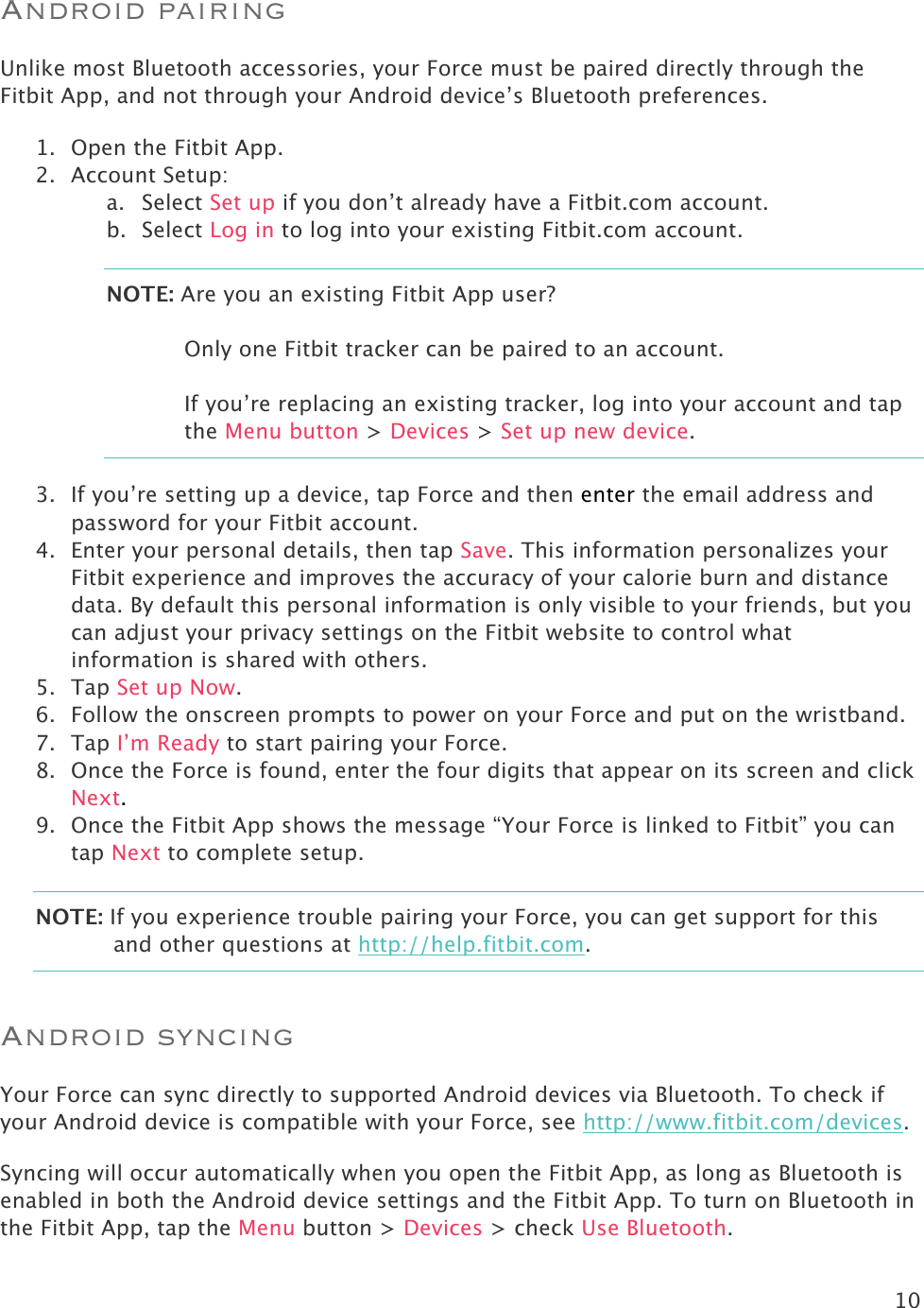 10  Android pairing Unlike most Bluetooth accessories, your Force must be paired directly through the Fitbit App, and not through your Android device’s Bluetooth preferences.  1. Open the Fitbit App. 2. Account Setup: a. Select Set up if you don’t already have a Fitbit.com account. b. Select Log in to log into your existing Fitbit.com account. NOTE: Are you an existing Fitbit App user?   Only one Fitbit tracker can be paired to an account.   If you’re replacing an existing tracker, log into your account and tap the Menu button &gt; Devices &gt; Set up new device.  3. If you’re setting up a device, tap Force and then enter the email address and password for your Fitbit account. 4. Enter your personal details, then tap Save. This information personalizes your Fitbit experience and improves the accuracy of your calorie burn and distance data. By default this personal information is only visible to your friends, but you can adjust your privacy settings on the Fitbit website to control what information is shared with others.  5. Tap Set up Now. 6. Follow the onscreen prompts to power on your Force and put on the wristband.  7. Tap I’m Ready to start pairing your Force.  8. Once the Force is found, enter the four digits that appear on its screen and click Next.  9. Once the Fitbit App shows the message “Your Force is linked to Fitbit” you can tap Next to complete setup. NOTE: If you experience trouble pairing your Force, you can get support for this and other questions at http://help.fitbit.com. Android syncing Your Force can sync directly to supported Android devices via Bluetooth. To check if your Android device is compatible with your Force, see http://www.fitbit.com/devices.  Syncing will occur automatically when you open the Fitbit App, as long as Bluetooth is enabled in both the Android device settings and the Fitbit App. To turn on Bluetooth in the Fitbit App, tap the Menu button &gt; Devices &gt; check Use Bluetooth. 