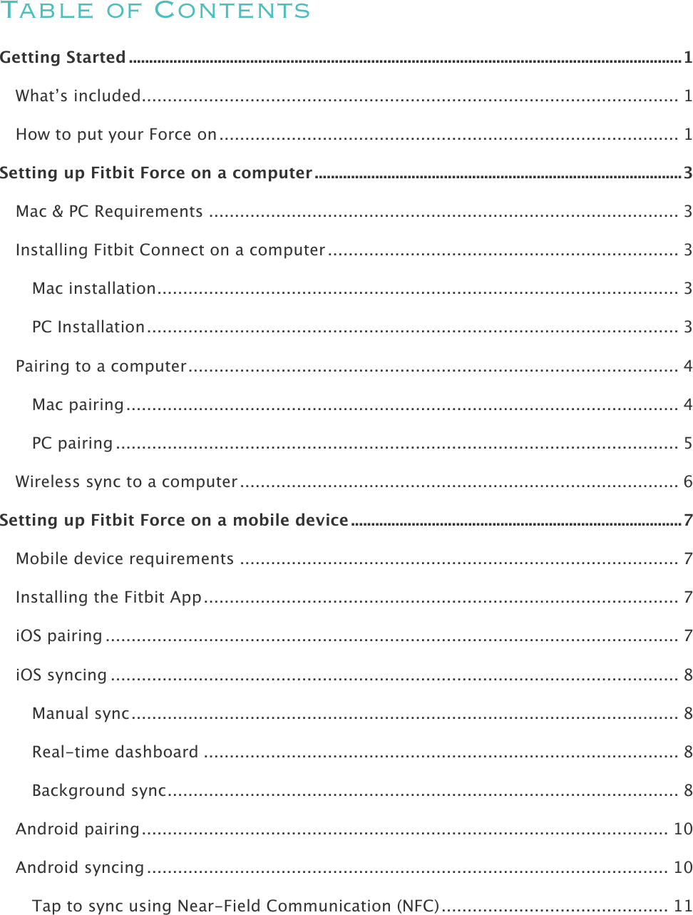    Table of Contents Getting Started ......................................................................................................................................... 1!What’s included ........................................................................................................ 1!How to put your Force on ......................................................................................... 1!Setting up Fitbit Force on a computer ........................................................................................... 3!Mac &amp; PC Requirements ........................................................................................... 3!Installing Fitbit Connect on a computer .................................................................... 3!Mac installation ..................................................................................................... 3!PC Installation ....................................................................................................... 3!Pairing to a computer ............................................................................................... 4!Mac pairing ........................................................................................................... 4!PC pairing ............................................................................................................. 5!Wireless sync to a computer ..................................................................................... 6!Setting up Fitbit Force on a mobile device .................................................................................. 7!Mobile device requirements ..................................................................................... 7!Installing the Fitbit App ............................................................................................ 7!iOS pairing ............................................................................................................... 7!iOS syncing .............................................................................................................. 8!Manual sync .......................................................................................................... 8!Real-time dashboard ............................................................................................ 8!Background sync ................................................................................................... 8!Android pairing ...................................................................................................... 10!Android syncing ..................................................................................................... 10!Tap to sync using Near-Field Communication (NFC) ............................................ 11!