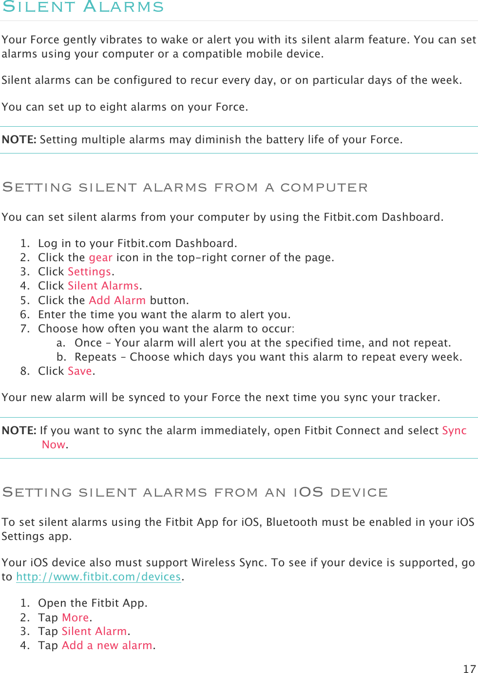 17  Silent Alarms Your Force gently vibrates to wake or alert you with its silent alarm feature. You can set alarms using your computer or a compatible mobile device.  Silent alarms can be configured to recur every day, or on particular days of the week. You can set up to eight alarms on your Force.  NOTE: Setting multiple alarms may diminish the battery life of your Force.  Setting silent alarms from a computer You can set silent alarms from your computer by using the Fitbit.com Dashboard.  1. Log in to your Fitbit.com Dashboard.  2. Click the gear icon in the top-right corner of the page.  3. Click Settings. 4. Click Silent Alarms. 5. Click the Add Alarm button.   6. Enter the time you want the alarm to alert you. 7. Choose how often you want the alarm to occur: a. Once – Your alarm will alert you at the specified time, and not repeat. b. Repeats – Choose which days you want this alarm to repeat every week. 8. Click Save. Your new alarm will be synced to your Force the next time you sync your tracker.  NOTE: If you want to sync the alarm immediately, open Fitbit Connect and select Sync Now. Setting silent alarms from an iOS device To set silent alarms using the Fitbit App for iOS, Bluetooth must be enabled in your iOS Settings app. Your iOS device also must support Wireless Sync. To see if your device is supported, go to http://www.fitbit.com/devices.  1. Open the Fitbit App. 2. Tap More.  3. Tap Silent Alarm. 4. Tap Add a new alarm.  