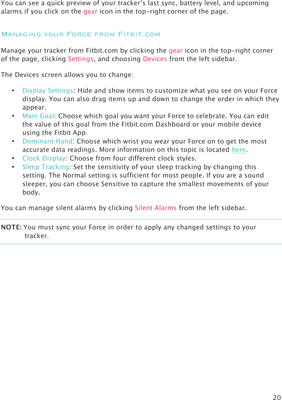 20  You can see a quick preview of your tracker’s last sync, battery level, and upcoming alarms if you click on the gear icon in the top-right corner of the page. Managing your Force from Fitbit.com Manage your tracker from Fitbit.com by clicking the gear icon in the top-right corner of the page, clicking Settings, and choosing Devices from the left sidebar.  The Devices screen allows you to change:  • Display Settings: Hide and show items to customize what you see on your Force display. You can also drag items up and down to change the order in which they appear.  • Main Goal: Choose which goal you want your Force to celebrate. You can edit the value of this goal from the Fitbit.com Dashboard or your mobile device using the Fitbit App.  • Dominant Hand: Choose which wrist you wear your Force on to get the most accurate data readings. More information on this topic is located here. • Clock Display: Choose from four different clock styles. • Sleep Tracking: Set the sensitivity of your sleep tracking by changing this setting. The Normal setting is sufficient for most people. If you are a sound sleeper, you can choose Sensitive to capture the smallest movements of your body. You can manage silent alarms by clicking Silent Alarms from the left sidebar.  NOTE: You must sync your Force in order to apply any changed settings to your tracker.   