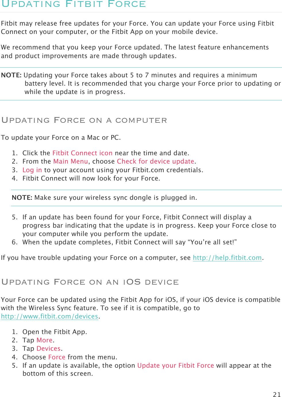 21  Updating Fitbit Force Fitbit may release free updates for your Force. You can update your Force using Fitbit Connect on your computer, or the Fitbit App on your mobile device.  We recommend that you keep your Force updated. The latest feature enhancements and product improvements are made through updates.  NOTE: Updating your Force takes about 5 to 7 minutes and requires a minimum battery level. It is recommended that you charge your Force prior to updating or while the update is in progress.   Updating Force on a computer To update your Force on a Mac or PC.  1. Click the Fitbit Connect icon near the time and date.  2. From the Main Menu, choose Check for device update. 3. Log in to your account using your Fitbit.com credentials.  4. Fitbit Connect will now look for your Force. NOTE: Make sure your wireless sync dongle is plugged in.  5. If an update has been found for your Force, Fitbit Connect will display a progress bar indicating that the update is in progress. Keep your Force close to your computer while you perform the update.   6. When the update completes, Fitbit Connect will say “You’re all set!”  If you have trouble updating your Force on a computer, see http://help.fitbit.com. Updating Force on an iOS device Your Force can be updated using the Fitbit App for iOS, if your iOS device is compatible with the Wireless Sync feature. To see if it is compatible, go to http://www.fitbit.com/devices.  1. Open the Fitbit App.  2. Tap More. 3. Tap Devices. 4. Choose Force from the menu. 5. If an update is available, the option Update your Fitbit Force will appear at the bottom of this screen. 