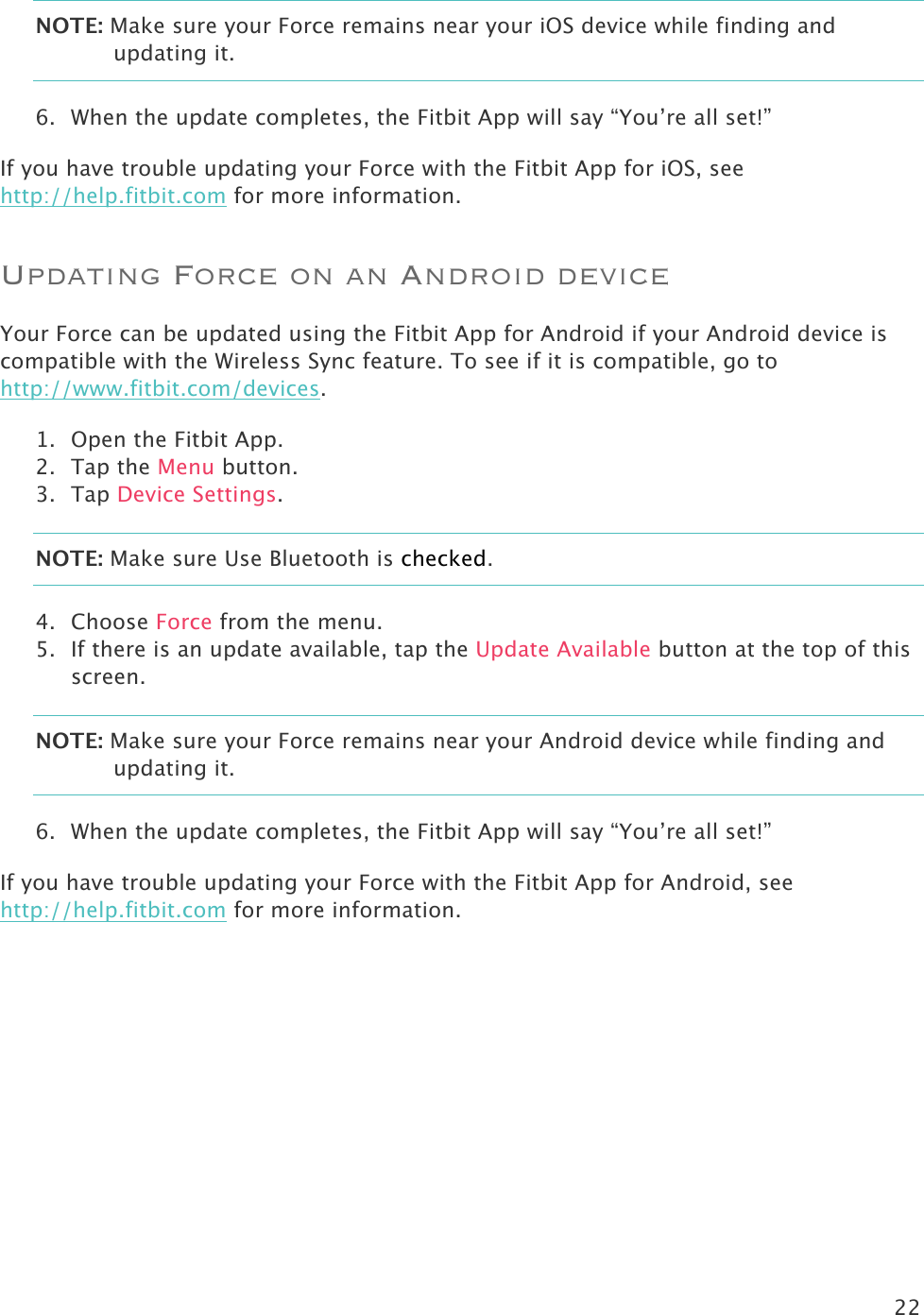 22  NOTE: Make sure your Force remains near your iOS device while finding and updating it.  6. When the update completes, the Fitbit App will say “You’re all set!” If you have trouble updating your Force with the Fitbit App for iOS, see http://help.fitbit.com for more information.  Updating Force on an Android device Your Force can be updated using the Fitbit App for Android if your Android device is compatible with the Wireless Sync feature. To see if it is compatible, go to http://www.fitbit.com/devices.  1. Open the Fitbit App.  2. Tap the Menu button. 3. Tap Device Settings. NOTE: Make sure Use Bluetooth is checked. 4. Choose Force from the menu. 5. If there is an update available, tap the Update Available button at the top of this screen. NOTE: Make sure your Force remains near your Android device while finding and updating it.  6. When the update completes, the Fitbit App will say “You’re all set!” If you have trouble updating your Force with the Fitbit App for Android, see http://help.fitbit.com for more information.  