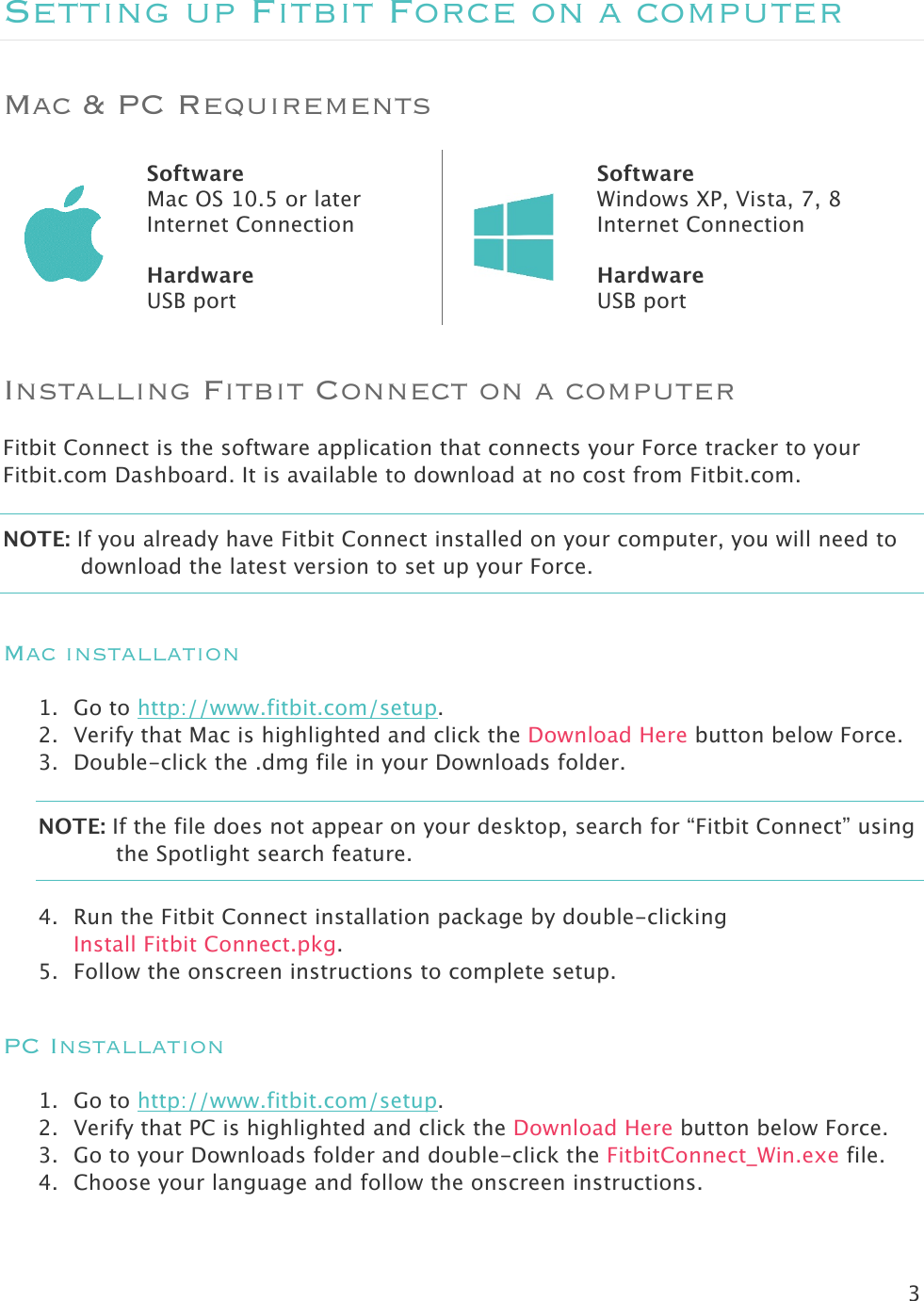 3  Setting up Fitbit Force on a computer Mac &amp; PC Requirements  Software Mac OS 10.5 or later Internet Connection  Hardware USB port  Software Windows XP, Vista, 7, 8 Internet Connection  Hardware USB port Installing Fitbit Connect on a computer Fitbit Connect is the software application that connects your Force tracker to your Fitbit.com Dashboard. It is available to download at no cost from Fitbit.com.  NOTE: If you already have Fitbit Connect installed on your computer, you will need to download the latest version to set up your Force.  Mac installation 1. Go to http://www.fitbit.com/setup. 2. Verify that Mac is highlighted and click the Download Here button below Force. 3. Double-click the .dmg file in your Downloads folder. NOTE: If the file does not appear on your desktop, search for “Fitbit Connect” using the Spotlight search feature.  4. Run the Fitbit Connect installation package by double-clicking  Install Fitbit Connect.pkg. 5. Follow the onscreen instructions to complete setup.  PC Installation 1. Go to http://www.fitbit.com/setup. 2. Verify that PC is highlighted and click the Download Here button below Force. 3. Go to your Downloads folder and double-click the FitbitConnect_Win.exe file. 4. Choose your language and follow the onscreen instructions. 