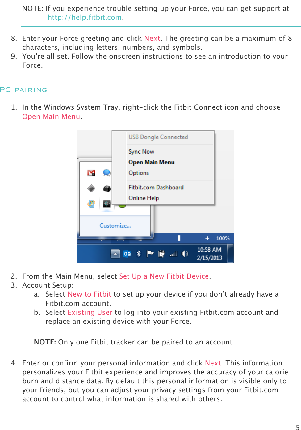 5  NOTE: If you experience trouble setting up your Force, you can get support at http://help.fitbit.com. 8. Enter your Force greeting and click Next. The greeting can be a maximum of 8 characters, including letters, numbers, and symbols. 9. You’re all set. Follow the onscreen instructions to see an introduction to your Force.  PC pairing 1. In the Windows System Tray, right-click the Fitbit Connect icon and choose Open Main Menu.    2. From the Main Menu, select Set Up a New Fitbit Device. 3. Account Setup: a. Select New to Fitbit to set up your device if you don’t already have a Fitbit.com account. b. Select Existing User to log into your existing Fitbit.com account and replace an existing device with your Force. NOTE: Only one Fitbit tracker can be paired to an account.  4. Enter or confirm your personal information and click Next. This information personalizes your Fitbit experience and improves the accuracy of your calorie burn and distance data. By default this personal information is visible only to your friends, but you can adjust your privacy settings from your Fitbit.com account to control what information is shared with others.  