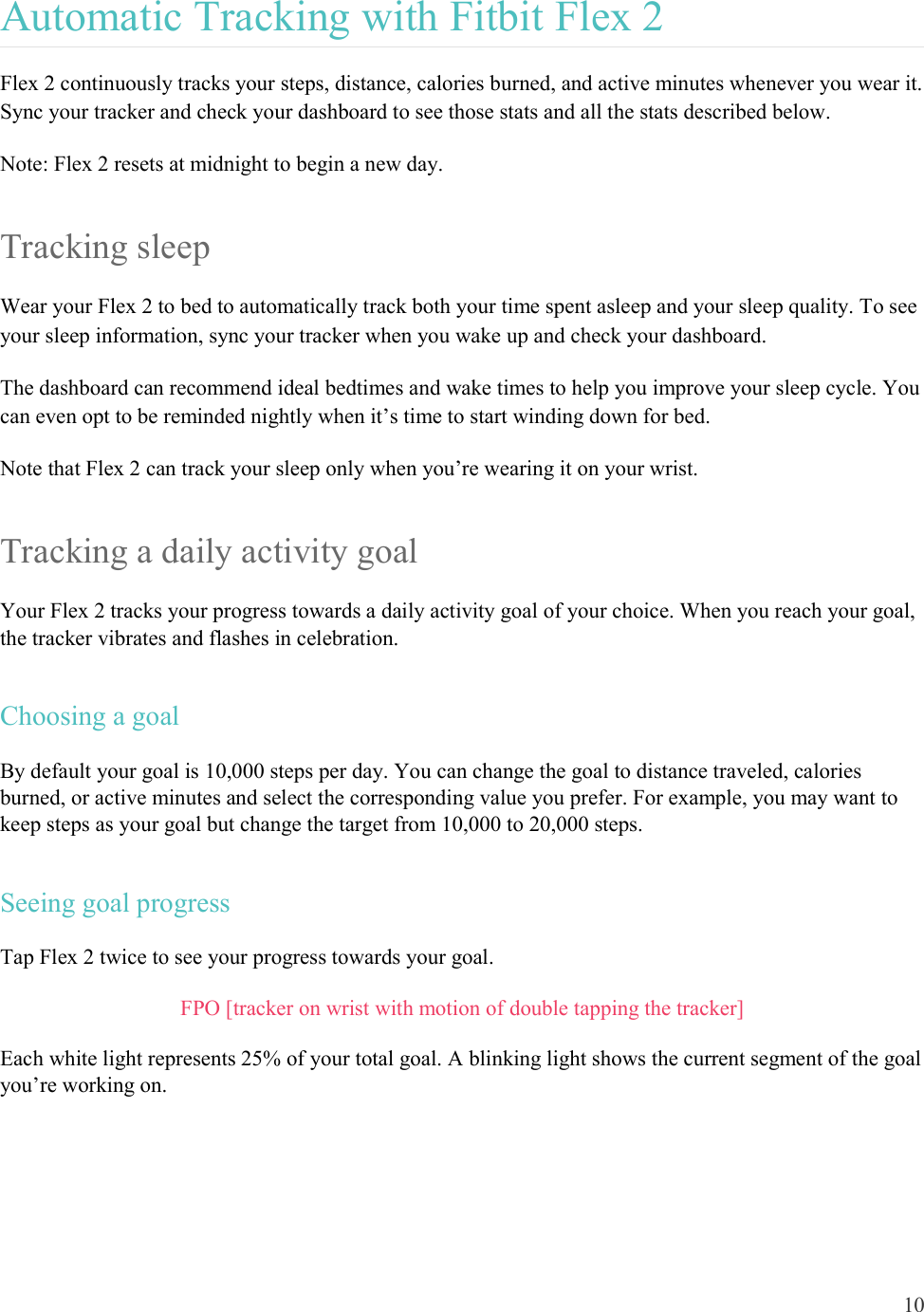 10  Automatic Tracking with Fitbit Flex 2 Flex 2 continuously tracks your steps, distance, calories burned, and active minutes whenever you wear it. Sync your tracker and check your dashboard to see those stats and all the stats described below.  Note: Flex 2 resets at midnight to begin a new day.  Tracking sleep Wear your Flex 2 to bed to automatically track both your time spent asleep and your sleep quality. To see your sleep information, sync your tracker when you wake up and check your dashboard.  The dashboard can recommend ideal bedtimes and wake times to help you improve your sleep cycle. You can even opt to be reminded nightly when it’s time to start winding down for bed.  Note that Flex 2 can track your sleep only when you’re wearing it on your wrist.  Tracking a daily activity goal Your Flex 2 tracks your progress towards a daily activity goal of your choice. When you reach your goal, the tracker vibrates and flashes in celebration. Choosing a goal By default your goal is 10,000 steps per day. You can change the goal to distance traveled, calories burned, or active minutes and select the corresponding value you prefer. For example, you may want to keep steps as your goal but change the target from 10,000 to 20,000 steps. Seeing goal progress Tap Flex 2 twice to see your progress towards your goal.  FPO [tracker on wrist with motion of double tapping the tracker] Each white light represents 25% of your total goal. A blinking light shows the current segment of the goal you’re working on.  