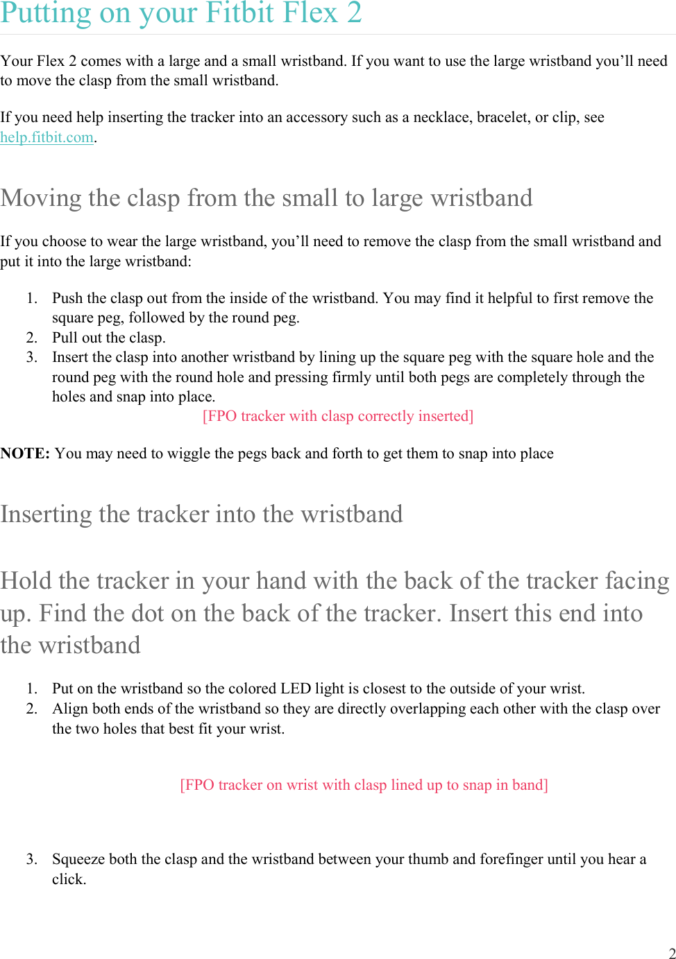 2  Putting on your Fitbit Flex 2 Your Flex 2 comes with a large and a small wristband. If you want to use the large wristband you’ll need to move the clasp from the small wristband.  If you need help inserting the tracker into an accessory such as a necklace, bracelet, or clip, see help.fitbit.com. Moving the clasp from the small to large wristband If you choose to wear the large wristband, you’ll need to remove the clasp from the small wristband and put it into the large wristband: 1. Push the clasp out from the inside of the wristband. You may find it helpful to first remove the square peg, followed by the round peg. 2. Pull out the clasp.  3. Insert the clasp into another wristband by lining up the square peg with the square hole and the round peg with the round hole and pressing firmly until both pegs are completely through the holes and snap into place. [FPO tracker with clasp correctly inserted] NOTE: You may need to wiggle the pegs back and forth to get them to snap into place  Inserting the tracker into the wristband Hold the tracker in your hand with the back of the tracker facing up. Find the dot on the back of the tracker. Insert this end into the wristband 1. Put on the wristband so the colored LED light is closest to the outside of your wrist. 2. Align both ends of the wristband so they are directly overlapping each other with the clasp over the two holes that best fit your wrist.  [FPO tracker on wrist with clasp lined up to snap in band]  3. Squeeze both the clasp and the wristband between your thumb and forefinger until you hear a click.  