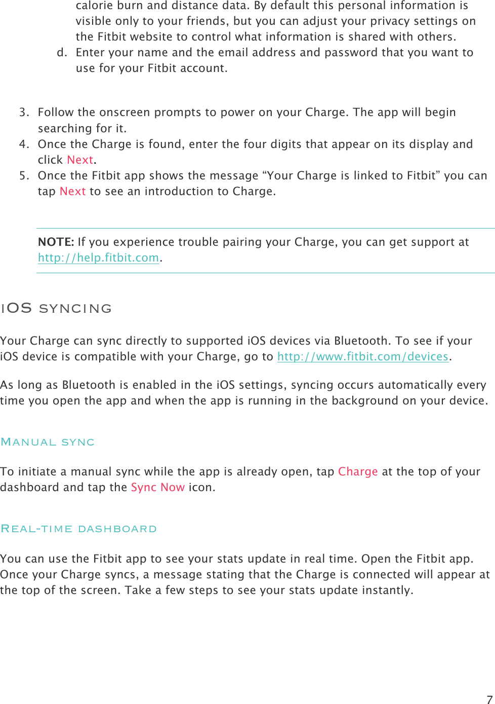 7  calorie burn and distance data. By default this personal information is visible only to your friends, but you can adjust your privacy settings on the Fitbit website to control what information is shared with others. d. Enter your name and the email address and password that you want to use for your Fitbit account.   3. Follow the onscreen prompts to power on your Charge. The app will begin searching for it. 4. Once the Charge is found, enter the four digits that appear on its display and click Next.  5. Once the Fitbit app shows the message “Your Charge is linked to Fitbit” you can tap Next to see an introduction to Charge.  NOTE: If you experience trouble pairing your Charge, you can get support at http://help.fitbit.com. iOS syncing Your Charge can sync directly to supported iOS devices via Bluetooth. To see if your iOS device is compatible with your Charge, go to http://www.fitbit.com/devices.  As long as Bluetooth is enabled in the iOS settings, syncing occurs automatically every time you open the app and when the app is running in the background on your device.  Manual sync To initiate a manual sync while the app is already open, tap Charge at the top of your dashboard and tap the Sync Now icon. Real-time dashboard You can use the Fitbit app to see your stats update in real time. Open the Fitbit app. Once your Charge syncs, a message stating that the Charge is connected will appear at the top of the screen. Take a few steps to see your stats update instantly. 