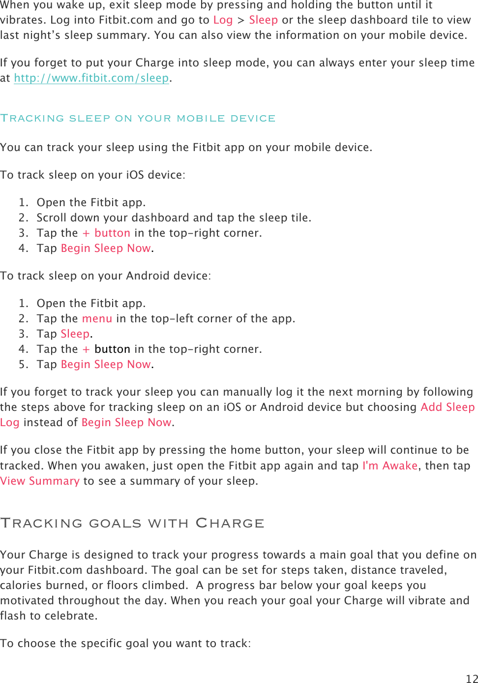 12  When you wake up, exit sleep mode by pressing and holding the button until it vibrates. Log into Fitbit.com and go to Log &gt; Sleep or the sleep dashboard tile to view last night’s sleep summary. You can also view the information on your mobile device.  If you forget to put your Charge into sleep mode, you can always enter your sleep time at http://www.fitbit.com/sleep.  Tracking sleep on your mobile device You can track your sleep using the Fitbit app on your mobile device.  To track sleep on your iOS device: 1. Open the Fitbit app. 2. Scroll down your dashboard and tap the sleep tile. 3. Tap the + button in the top-right corner. 4. Tap Begin Sleep Now.  To track sleep on your Android device:  1. Open the Fitbit app. 2. Tap the menu in the top-left corner of the app. 3. Tap Sleep. 4. Tap the + button in the top-right corner. 5. Tap Begin Sleep Now. If you forget to track your sleep you can manually log it the next morning by following the steps above for tracking sleep on an iOS or Android device but choosing Add Sleep Log instead of Begin Sleep Now. If you close the Fitbit app by pressing the home button, your sleep will continue to be tracked. When you awaken, just open the Fitbit app again and tap I&apos;m Awake, then tap View Summary to see a summary of your sleep. Tracking goals with Charge Your Charge is designed to track your progress towards a main goal that you define on your Fitbit.com dashboard. The goal can be set for steps taken, distance traveled,  calories burned, or floors climbed.  A progress bar below your goal keeps you motivated throughout the day. When you reach your goal your Charge will vibrate and flash to celebrate.  To choose the specific goal you want to track:  